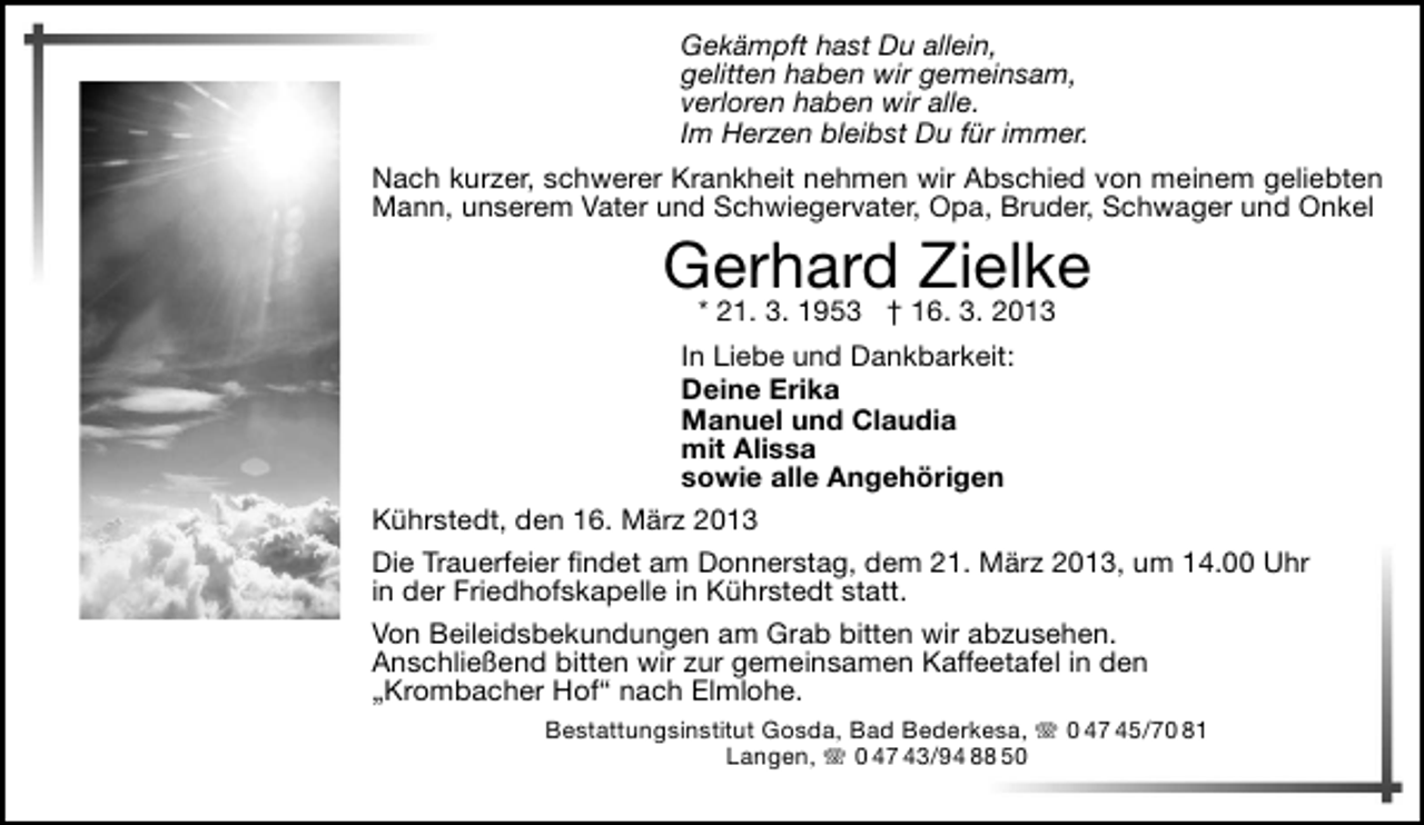 <p>Gekämpft hast Du allein,<br />gelitten haben wir gemeinsam,<br />verloren haben wir alle.<br />Im Herzen bleibst Du für immer.<br />Nach kurzer, schwerer Krankheit nehmen wir Abschied von meinem geliebten<br />Mann, unserem Vater und Schwiegervater, Opa, Bruder, Schwager und Onkel</p><p>Gerhard Zielke<br />* 21. 3. 1953 † 16. 3. 2013</p><p>In Liebe und Dankbarkeit:<br />Deine Erika<br />Manuel und Claudia<br />mit Alissa<br />sowie alle Angehörigen<br />Kührstedt, den 16. März 2013<br />Die Trauerfeier indet am Donnerstag, dem 21. März 2013, um 14.00 Uhr<br />in der Friedhofskapelle in Kührstedt statt.<br />Von Beileidsbekundungen am Grab bitten wir abzusehen.<br />Anschließend bitten wir zur gemeinsamen Kaffeetafel in den<br />„Krombacher Hof“ nach Elmlohe.<br />Bestattungsinstitut Gosda, Bad Bederkesa,  0 47 45/70 81<br />Langen,  0 47 43/94 88 50</p>