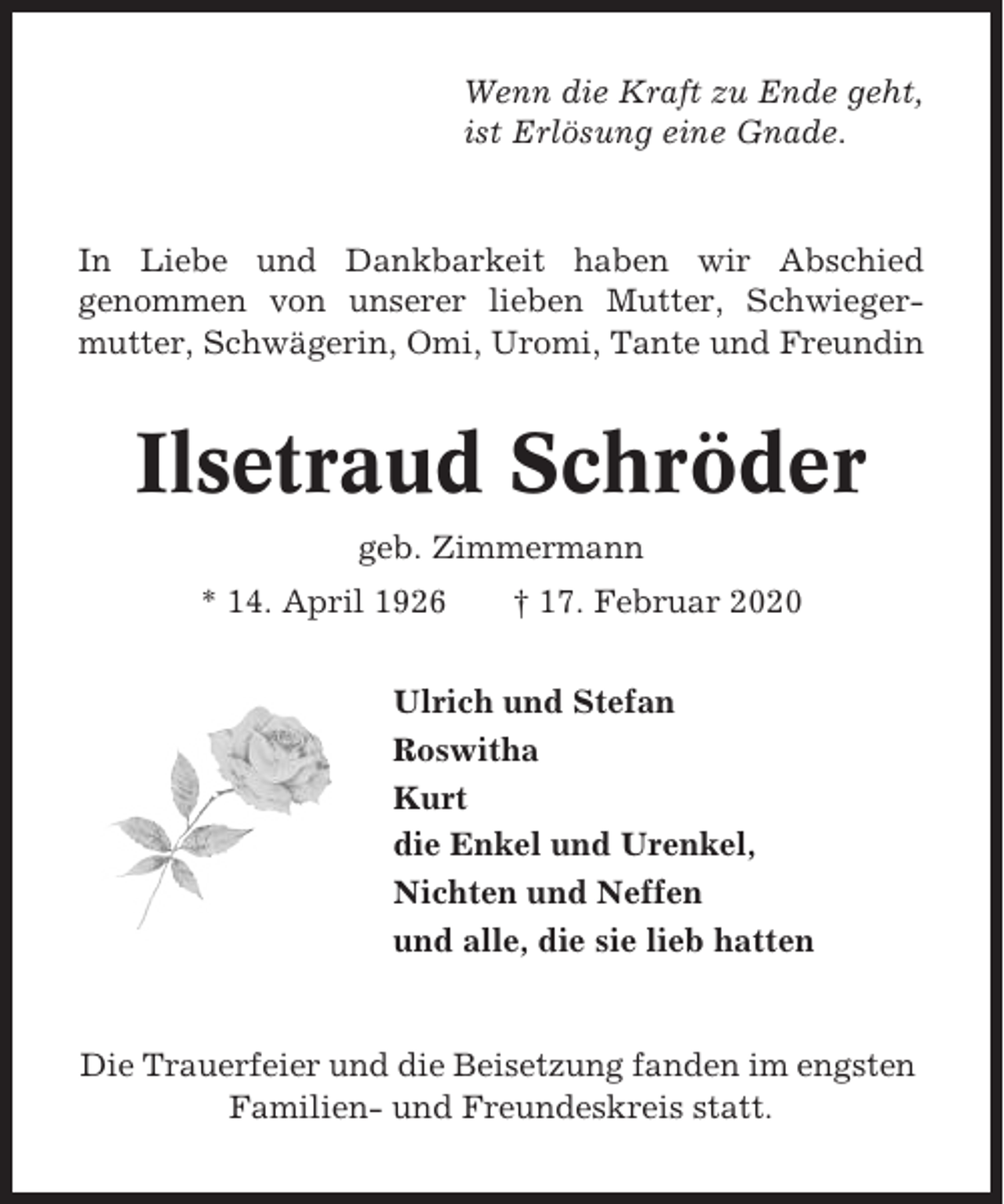 <p>Wenn die Kraft zu Ende geht,<br />ist Erlösung eine Gnade.</p><p>In Liebe und Dankbarkeit haben wir Abschied<br />genommen von unserer lieben Mutter, Schwiegermutter, Schwägerin, Omi, Uromi, Tante und Freundin</p><p>Ilsetraud Schröder<br />geb. Zimmermann<br />* 14. April 1926</p><p>† 17. Februar 2020</p><p>Ulrich und Stefan<br />Roswitha<br />Kurt<br />die Enkel und Urenkel,<br />Nichten und Neffen<br />und alle, die sie lieb hatten</p><p>Die Trauerfeier und die Beisetzung fanden im engsten<br />Familien- und Freundeskreis statt.</p>