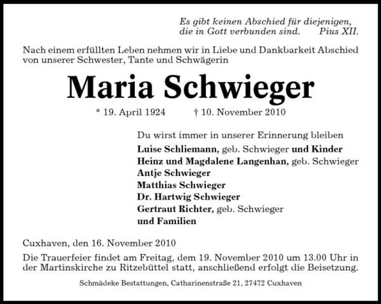 <p>Es gibt keinen Abschied für diejenigen, die in Gott verbunden sind. Pius XII. Nach einem erfüllten Leben nehmen wir in Liebe und Dankbarkeit Abschied von unserer Schwester, Tante und Schwägerin</p><p>Maria Schwieger<br />* 19. April 1924 † 10. November 2010 Du wirst immer in unserer Erinnerung bleiben Luise Schliemann, geb. Schwieger und Kinder Heinz und Magdalene Langenhan, geb. Schwieger Antje Schwieger Matthias Schwieger Dr. Hartwig Schwieger Gertraut Richter, geb. Schwieger und Familien Cuxhaven, den 16. November 2010 Die Trauerfeier findet am Freitag, dem 19. November 2010 um 13.00 Uhr in der Martinskirche zu Ritzebüttel statt, anschließend erfolgt die Beisetzung.<br />Schmädeke Bestattungen, Catharinenstraße 21, 27472 Cuxhaven</p>