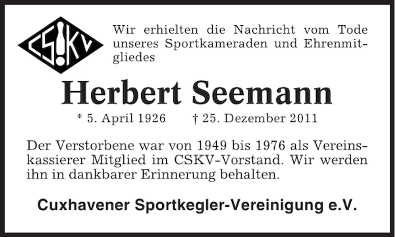 <p>Wir erhielten die Nachricht vom Tode<br />unseres Sportkameraden und Ehrenmitgliedes</p><p>Herbert Seemann<br />* 5. April 1926</p><p>† 25. Dezember 2011</p><p>Der Verstorbene war von 1949 bis 1976 als Vereinskassierer Mitglied im CSKV-Vorstand. Wir werden<br />ihn in dankbarer Erinnerung behalten.</p><p>Cuxhavener Sportkegler-Vereinigung e.V.</p>
