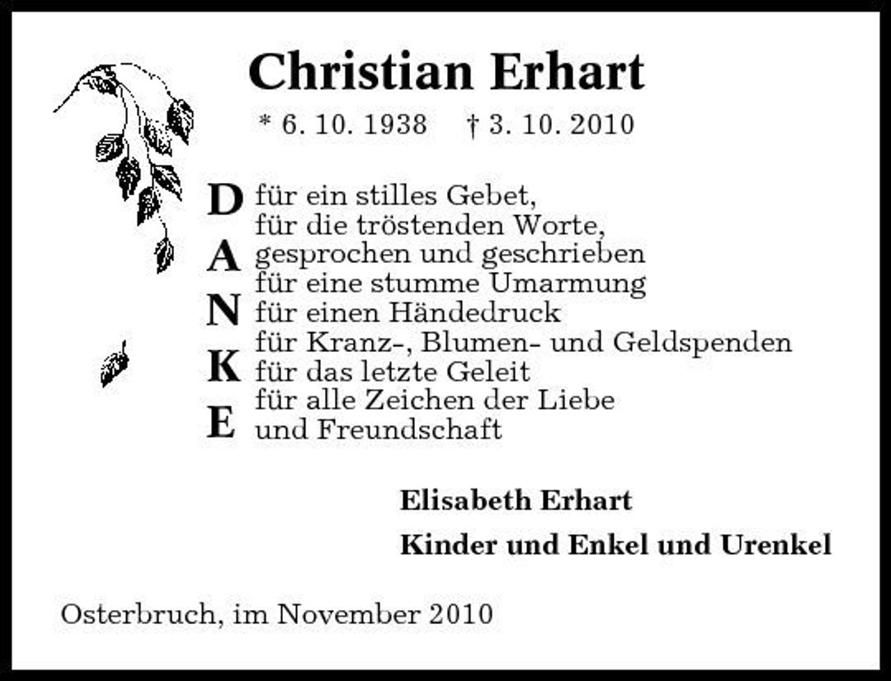 <p>Christian Erhart<br />* 6. 10. 1938 † 3. 10. 2010</p><p>D für ein stilles Gebet, für die tröstenden Worte, A gesprochen und geschrieben für eine stumme Umarmung N für einen Händedruck für Kranz-, Blumen- und Geldspenden K für das letzte Geleit für alle Zeichen der Liebe E und Freundschaft<br />Elisabeth Erhart Kinder und Enkel und Urenkel Osterbruch, im November 2010</p>