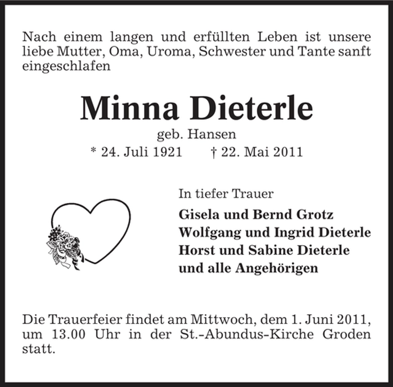 <p>Nach einem langen und erfüllten Leben ist unsere liebe Mutter, Oma, Uroma, Schwester und Tante sanft eingeschlafen</p><p>Minna Dieterle<br />geb. Hansen * 24. Juli 1921 † 22. Mai 2011<br />In tiefer Trauer</p><p>Gisela und Bernd Grotz Wolfgang und Ingrid Dieterle Horst und Sabine Dieterle und alle Angehörigen</p><p>Die Trauerfeier findet am Mittwoch, dem 1. Juni 2011, um 13.00 Uhr in der St.-Abundus-Kirche Groden statt.</p>