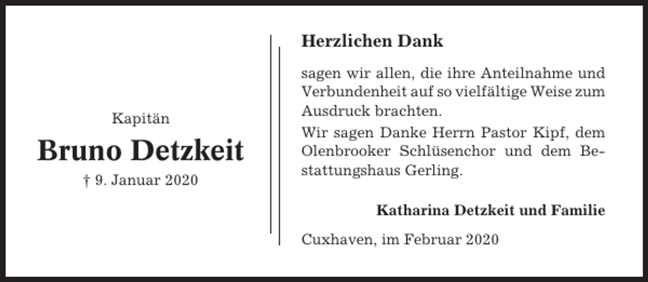 <p>Herzlichen Dank</p><p>Kapitän</p><p>Bruno Detzkeit<br />† 9. Januar 2020</p><p>sagen wir allen, die ihre Anteilnahme und<br />Verbundenheit auf so vielfältige Weise zum<br />Ausdruck brachten.<br />Wir sagen Danke Herrn Pastor Kipf, dem<br />Olenbrooker Schlüsenchor und dem Bestattungshaus Gerling.<br />Katharina Detzkeit und Familie<br />Cuxhaven, im Februar 2020</p>