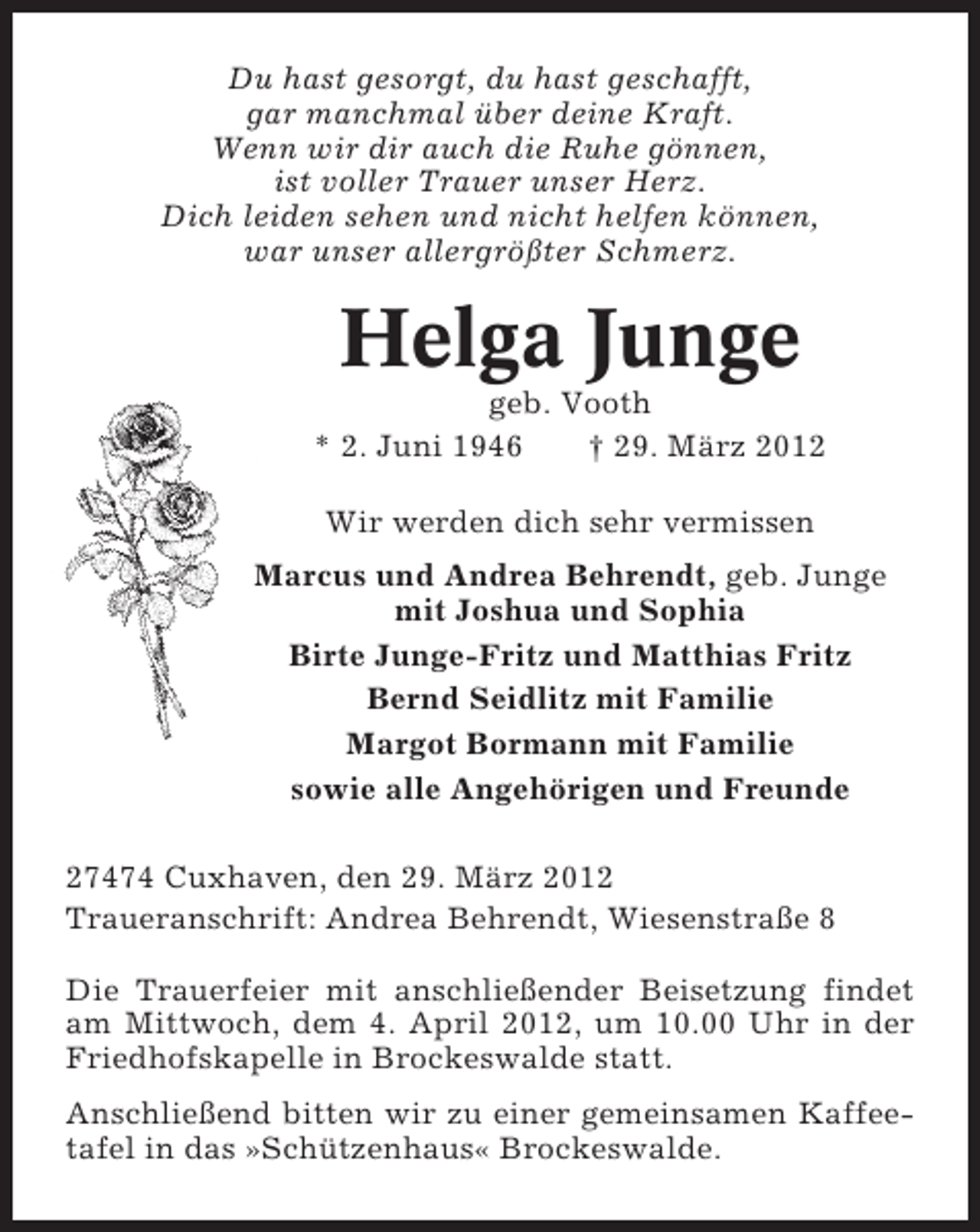 <p>Du hast gesorgt, du hast geschafft,<br />gar manchmal über deine Kraft.<br />Wenn wir dir auch die Ruhe gönnen,<br />ist voller Trauer unser Herz.<br />Dich leiden sehen und nicht helfen können,<br />war unser allergrößter Schmerz.</p><p>Helga Junge<br />geb. Vooth<br />* 2. Juni 1946<br />† 29. März 2012<br />Wir werden dich sehr vermissen<br />Marcus und Andrea Behrendt, geb. Junge<br />mit Joshua und Sophia<br />Birte Junge-Fritz und Matthias Fritz<br />Bernd Seidlitz mit Familie<br />Margot Bormann mit Familie<br />sowie alle Angehörigen und Freunde<br />27474 Cuxhaven, den 29. März 2012<br />Traueranschrift: Andrea Behrendt, Wiesenstraße 8<br />Die Trauerfeier mit anschließender Beisetzung findet<br />am Mittwoch, dem 4. April 2012, um 10.00 Uhr in der<br />Friedhofskapelle in Brockeswalde statt.<br />Anschließend bitten wir zu einer gemeinsamen Kaffeetafel in das »Schützenhaus« Brockeswalde.</p>