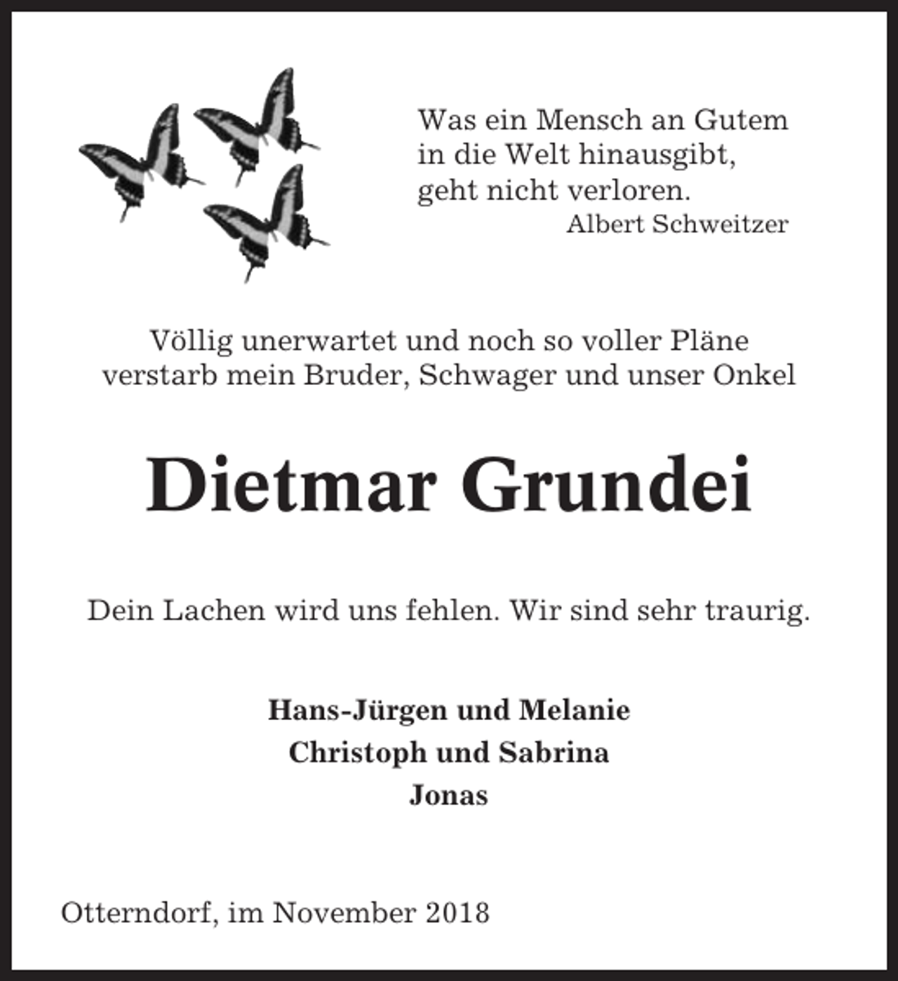 <p>Was ein Mensch an Gutem<br />in die Welt hinausgibt,<br />geht nicht verloren.<br />Albert Schweitzer</p><p>Völlig unerwartet und noch so voller Pläne<br />verstarb mein Bruder, Schwager und unser Onkel</p><p>Dietmar Grundei<br />Dein Lachen wird uns fehlen. Wir sind sehr traurig.<br />Hans-Jürgen und Melanie<br />Christoph und Sabrina<br />Jonas</p><p>Otterndorf, im November 2018</p>