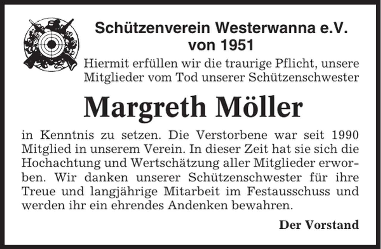 <p>Schützenverein Westerwanna e.V.<br />von 1951<br />Hiermit erfüllen wir die traurige Pflicht, unsere<br />Mitglieder vom Tod unserer Schützenschwester</p><p>Margreth Möller<br />in Kenntnis zu setzen. Die Verstorbene war seit 1990<br />Mitglied in unserem Verein. In dieser Zeit hat sie sich die<br />Hochachtung und Wertschätzung aller Mitglieder erworben. Wir danken unserer Schützenschwester für ihre<br />Treue und langjährige Mitarbeit im Festausschuss und<br />werden ihr ein ehrendes Andenken bewahren.<br />Der Vorstand</p>
