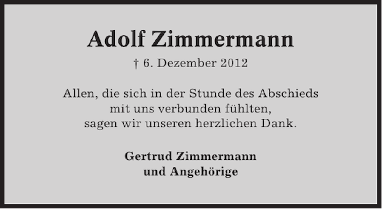 <p>Adolf Zimmermann<br />† 6. Dezember 2012<br />Allen, die sich in der Stunde des Abschieds<br />mit uns verbunden fühlten,<br />sagen wir unseren herzlichen Dank.<br />Gertrud Zimmermann<br />und Angehörige</p>