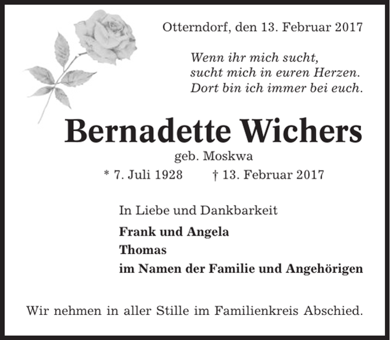 <p>Otterndorf, den 13. Februar 2017<br />Wenn ihr mich sucht,<br />sucht mich in euren Herzen.<br />Dort bin ich immer bei euch.</p><p>Bernadette Wichers<br />geb. Moskwa<br />* 7. Juli 1928<br />† 13. Februar 2017<br />In Liebe und Dankbarkeit<br />Frank und Angela<br />Thomas<br />im Namen der Familie und Angehörigen<br />Wir nehmen in aller Stille im Familienkreis Abschied.</p>