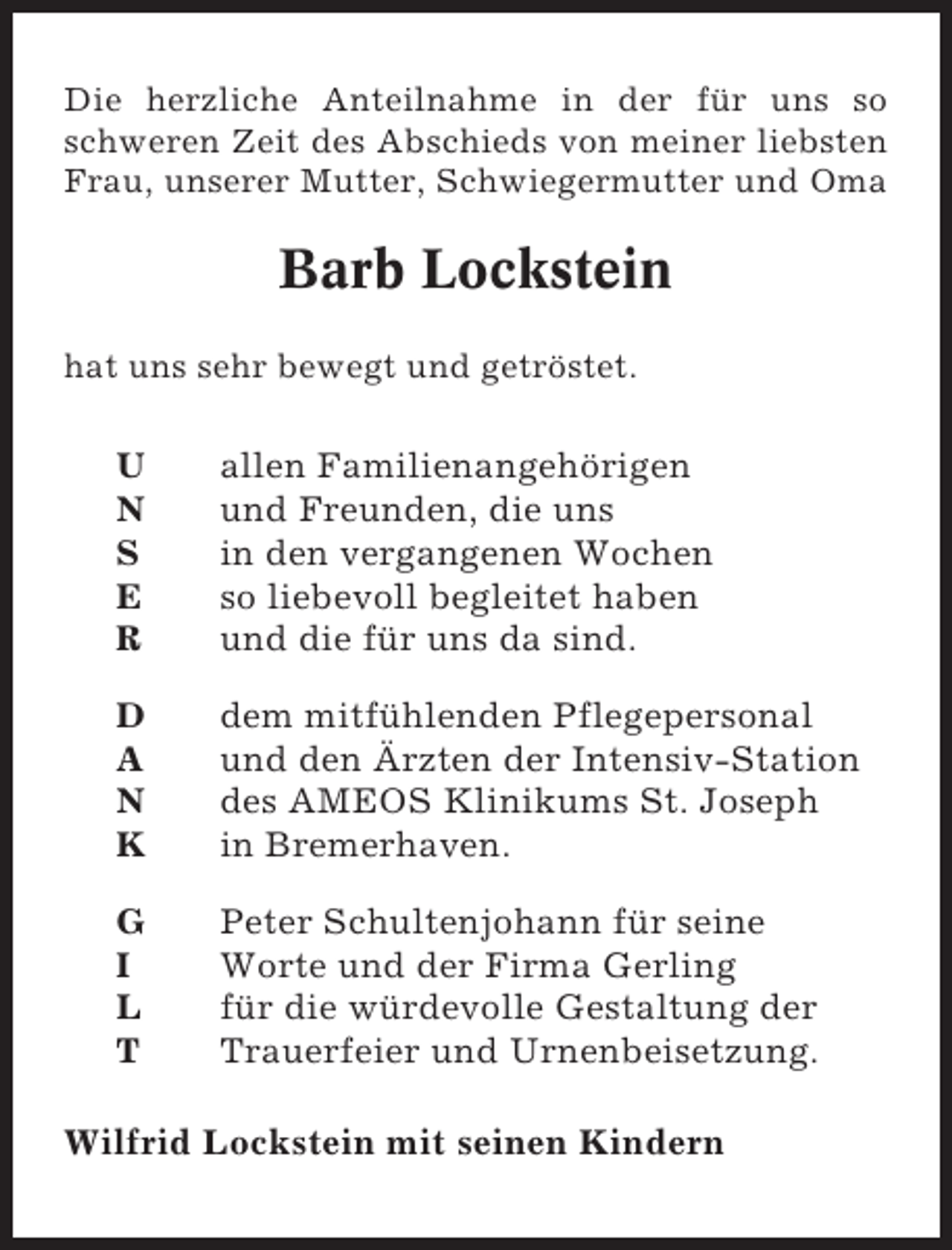 <p>Die herzliche Anteilnahme in der für uns so<br />schweren Zeit des Abschieds von meiner liebsten<br />Frau, unserer Mutter, Schwiegermutter und Oma</p><p>Barb Lockstein<br />hat uns sehr bewegt und getröstet.</p><p>U<br />N<br />S<br />E<br />R</p><p>allen Familienangehörigen<br />und Freunden, die uns<br />in den vergangenen Wochen<br />so liebevoll begleitet haben<br />und die für uns da sind.</p><p>D<br />A<br />N<br />K</p><p>dem mitfühlenden Pflegepersonal<br />und den Ärzten der Intensiv-Station<br />des AMEOS Klinikums St. Joseph<br />in Bremerhaven.</p><p>G<br />I<br />L<br />T</p><p>Peter Schultenjohann für seine<br />Worte und der Firma Gerling<br />für die würdevolle Gestaltung der<br />Trauerfeier und Urnenbeisetzung.</p><p>Wilfrid Lockstein mit seinen Kindern</p>