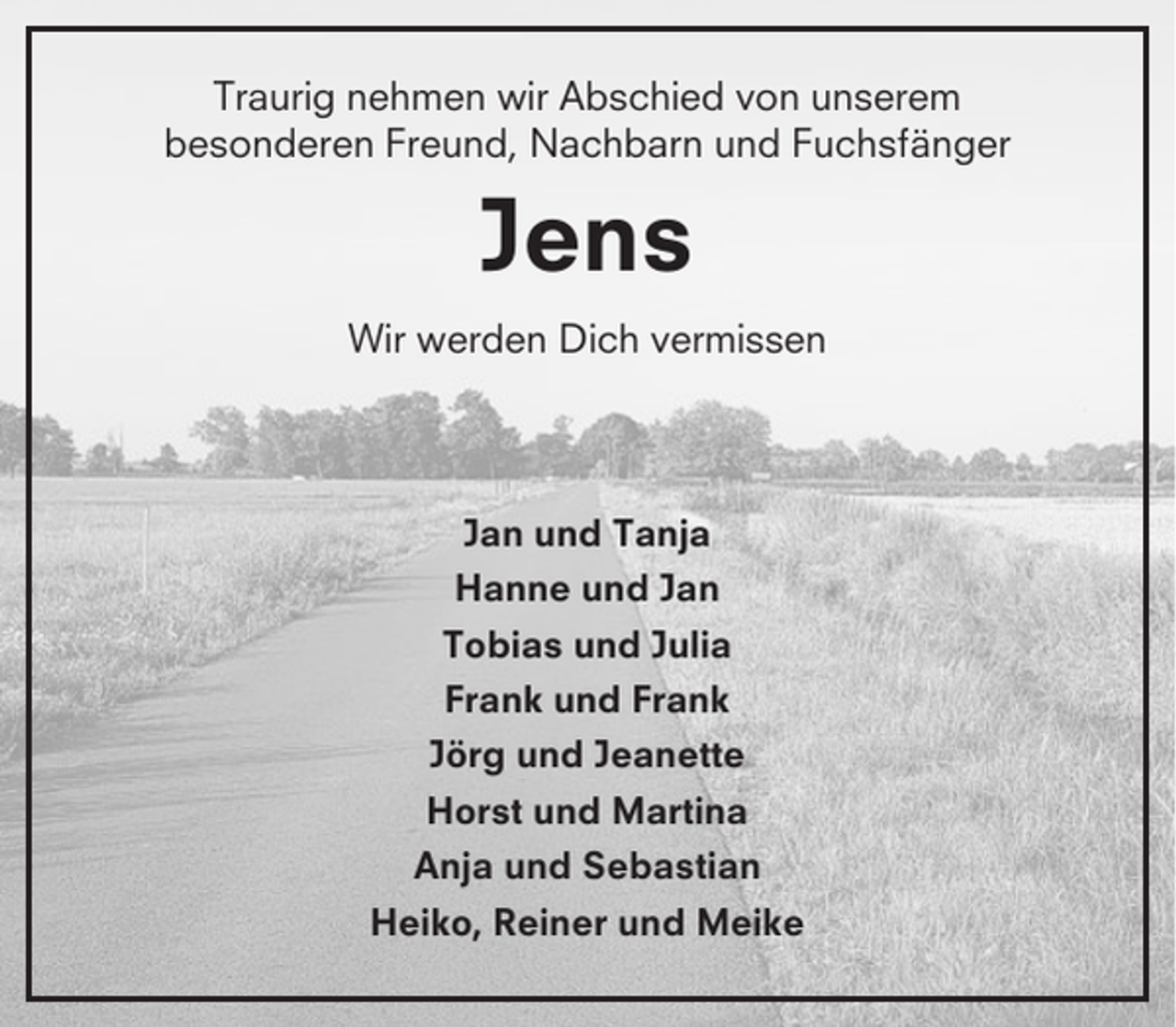 <p>Traurig nehmen wir Abschied von unserem<br />besonderen Freund, Nachbarn und Fuchsfänger</p><p>Jens<br />Wir werden Dich vermissen</p><p>Jan und Tanja<br />Hanne und Jan<br />Tobias und Julia<br />Frank und Frank<br />Jörg und Jeanette<br />Horst und Martina<br />Anja und Sebastian<br />Heiko, Reiner und Meike</p>