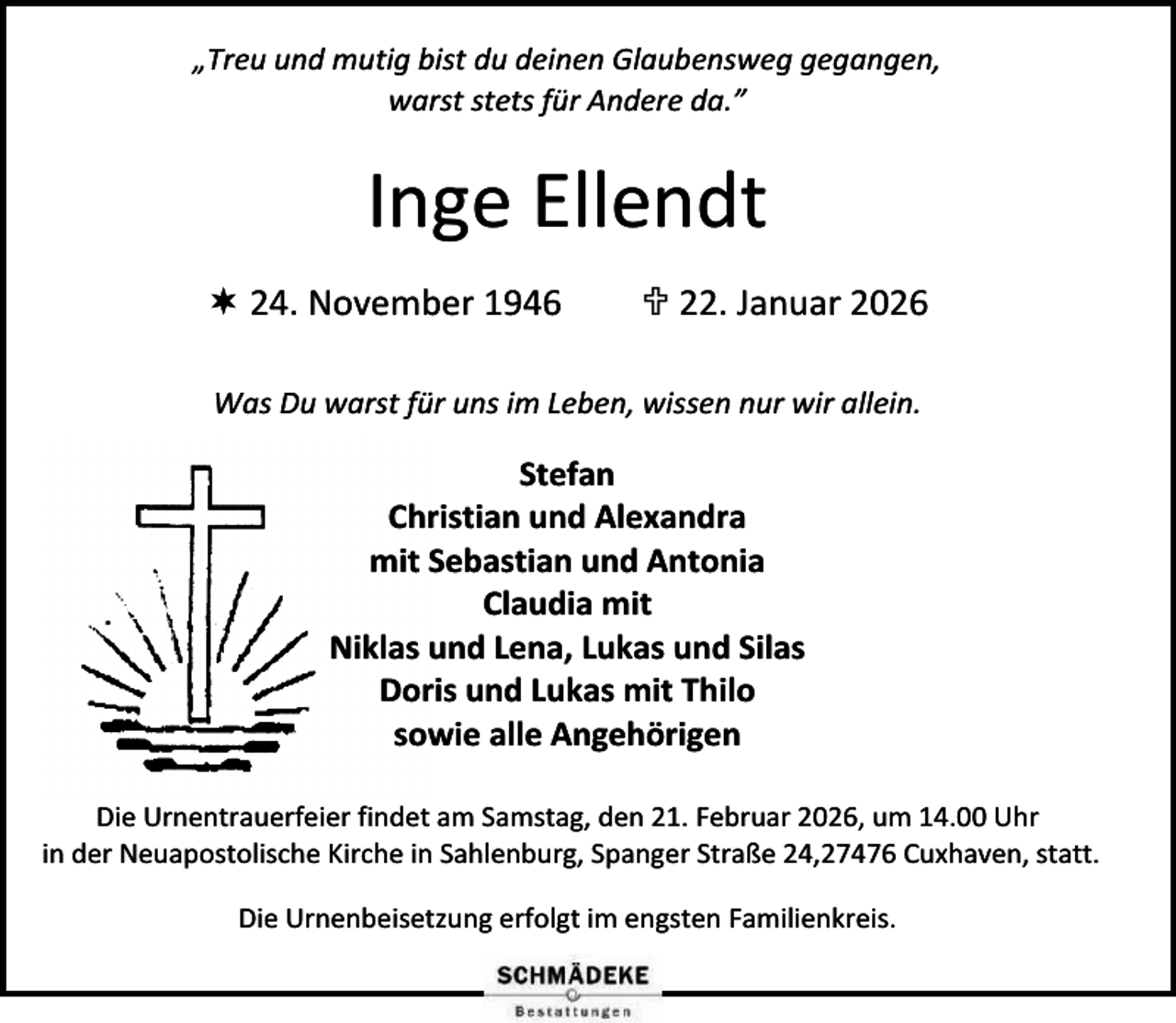 <p>„Treu und mutig bist du deinen Glaubensweg gegangen,<br />warst stets für Andere da.”</p><p>Inge Ellendt<br /> 24. November 1946</p><p> 22. Januar 2026</p><p>Was Du warst für uns im Leben, wissen nur wir allein.</p><p>Stefan<br />Christian und Alexandra<br />mit Sebastian und Antonia<br />Claudia mit<br />Niklas und Lena, Lukas und Silas<br />Doris und Lukas mit Thilo<br />sowie alle Angehörigen<br />Die Urnentrauerfeier findet am Samstag, den 21. Februar 2026, um 14.00 Uhr<br />in der Neuapostolische Kirche in Sahlenburg, Spanger Straße 24,27476 Cuxhaven, statt.<br />Die Urnenbeisetzung erfolgt im engsten Familienkreis.</p>