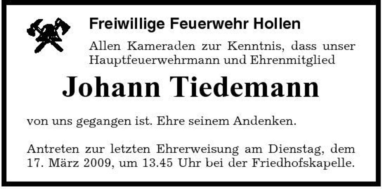 <p>Freiwillige Feuerwehr Hollen<br />Allen Kameraden zur Kenntnis, dass unser Hauptfeuerwehrmann und Ehrenmitglied</p><p>Johann Tiedemann<br />von uns gegangen ist. Ehre seinem Andenken. Antreten zur letzten Ehrerweisung am Dienstag, dem 17. März 2009, um 13.45 Uhr bei der Friedhofskapelle.</p>