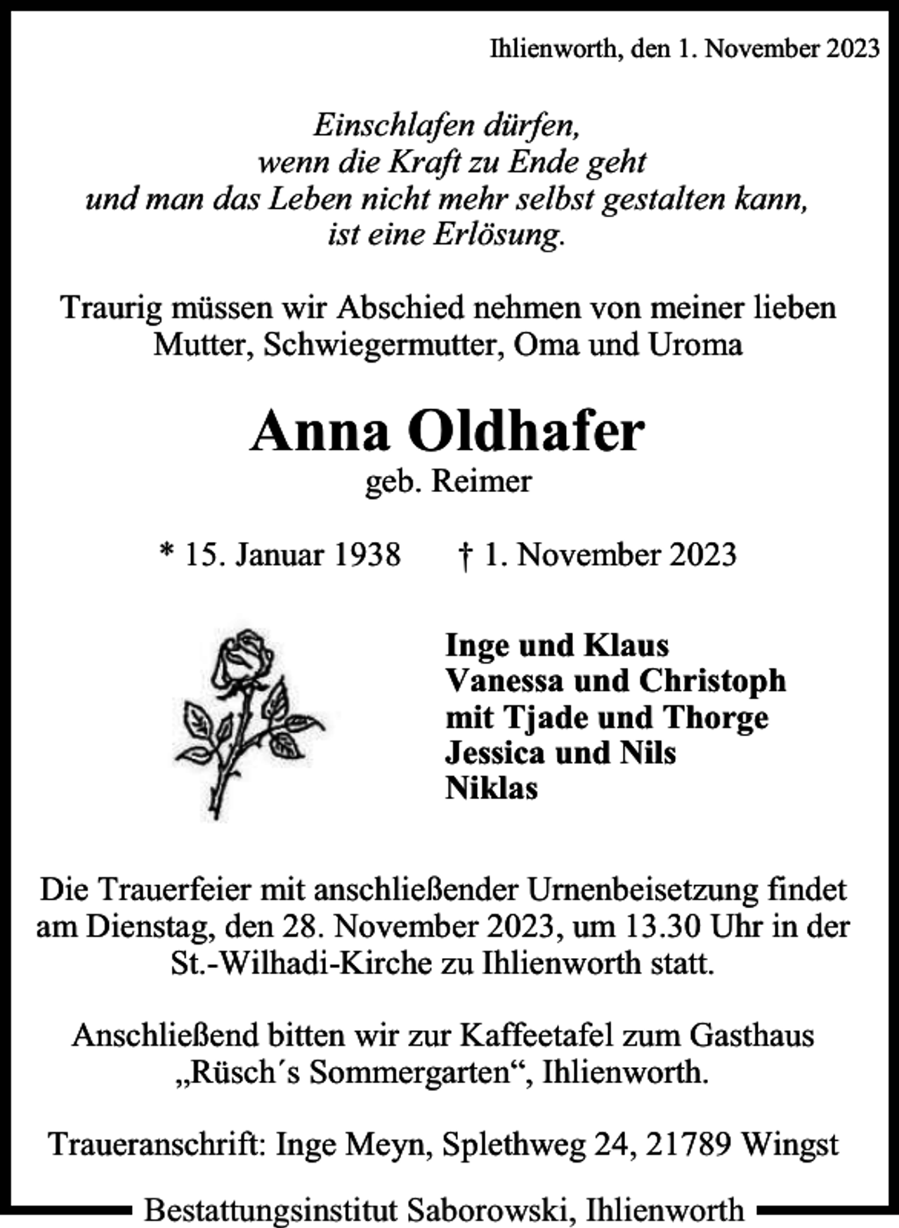 <p>Ihlienworth, den 1. November 2023</p><p>Einschlafen dürfen,<br />wenn die Kraft zu Ende geht<br />und man das Leben nicht mehr selbst gestalten kann,<br />ist eine Erlösung.<br />Traurig müssen wir Abschied nehmen von meiner lieben<br />Mutter, Schwiegermutter, Oma und Uroma</p><p>Anna Oldhafer<br />geb. Reimer</p><p>* 15. Januar 1938</p><p>† 1. November 2023<br />Inge und Klaus<br />Vanessa und Christoph<br />mit Tjade und Thorge<br />Jessica und Nils<br />Niklas</p><p>Die Trauerfeier mit anschließender Urnenbeisetzung findet<br />am Dienstag, den 28. November 2023, um 13.30 Uhr in der<br />St.-Wilhadi-Kirche zu Ihlienworth statt.<br />Anschließend bitten wir zur Kaffeetafel zum Gasthaus<br />„Rüsch´s Sommergarten“, Ihlienworth.<br />Traueranschrift: Inge Meyn, Splethweg 24, 21789 Wingst<br />Bestattungsinstitut Saborowski, Ihlienworth</p>
