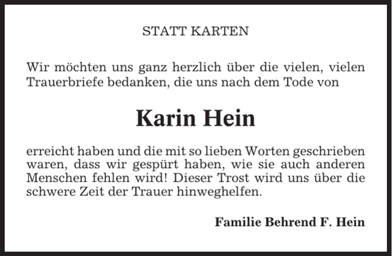 <p>STATT KARTEN<br />Wir möchten uns ganz herzlich über die vielen, vielen<br />Trauerbriefe bedanken, die uns nach dem Tode von</p><p>Karin Hein<br />erreicht haben und die mit so lieben Worten geschrieben<br />waren, dass wir gespürt haben, wie sie auch anderen<br />Menschen fehlen wird! Dieser Trost wird uns über die<br />schwere Zeit der Trauer hinweghelfen.<br />Familie Behrend F. Hein</p>