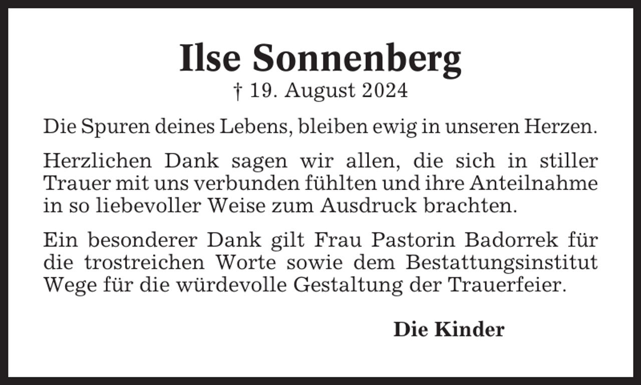 <p>Ilse Sonnenberg<br />† 19. August 2024<br />Die Spuren deines Lebens, bleiben ewig in unseren Herzen.<br />Herzlichen Dank sagen wir allen, die sich in stiller<br />Trauer mit uns verbunden fühlten und ihre Anteilnahme<br />in so liebevoller Weise zum Ausdruck brachten.<br />Ein besonderer Dank gilt Frau Pastorin Badorrek für<br />die trostreichen Worte sowie dem Bestattungsinstitut<br />Wege für die würdevolle Gestaltung der Trauerfeier.<br />Die Kinder</p>