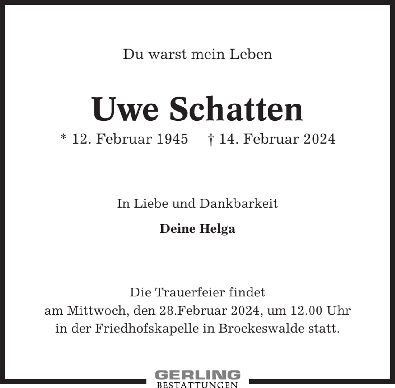 <p>Du warst mein Leben</p><p>Uwe Schatten<br />* 12. Februar 1945</p><p>† 14. Februar 2024</p><p>In Liebe und Dankbarkeit<br />Deine Helga</p><p>Die Trauerfeier findet<br />am Mittwoch, den 28.Februar 2024, um 12.00 Uhr<br />in der Friedhofskapelle in Brockeswalde statt.</p>