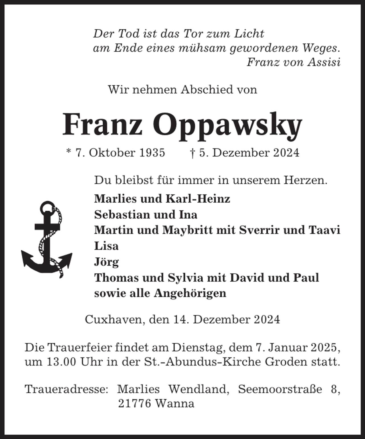 <p>Der Tod ist das Tor zum Licht<br />am Ende eines mühsam gewordenen Weges.<br />Franz von Assisi<br />Wir nehmen Abschied von</p><p>Franz Oppawsky<br />* 7. Oktober 1935</p><p>† 5. Dezember 2024</p><p>Du bleibst für immer in unserem Herzen.<br />Marlies und Karl-Heinz<br />Sebastian und Ina<br />Martin und Maybritt mit Sverrir und Taavi<br />Lisa<br />Jörg<br />Thomas und Sylvia mit David und Paul<br />sowie alle Angehörigen<br />Cuxhaven, den 14. Dezember 2024<br />Die Trauerfeier findet am Dienstag, dem 7. Januar 2025,<br />um 13.00 Uhr in der St.-Abundus-Kirche Groden statt.<br />Traueradresse: Marlies Wendland, Seemoorstraße 8,<br />21776 Wanna</p>