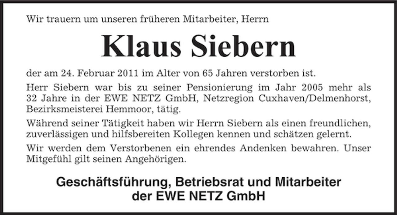 <p>Wir trauern um unseren früheren Mitarbeiter, Herrn</p><p>Klaus Siebern<br />der am 24. Februar 2011 im Alter von 65 Jahren verstorben ist. Herr Siebern war bis zu seiner Pensionierung im Jahr 2005 mehr als 32 Jahre in der EWE NETZ GmbH, Netzregion Cuxhaven/Delmenhorst, Bezirksmeisterei Hemmoor, tätig. Während seiner Tätigkeit haben wir Herrn Siebern als einen freundlichen, zuverlässigen und hilfsbereiten Kollegen kennen und schätzen gelernt. Wir werden dem Verstorbenen ein ehrendes Andenken bewahren. Unser Mitgefühl gilt seinen Angehörigen.</p><p>Geschäftsführung, Betriebsrat und Mitarbeiter der EWE NETZ GmbH</p>