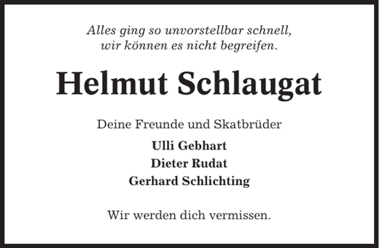 <p>Alles ging so unvorstellbar schnell,<br />wir können es nicht begreifen.</p><p>Helmut Schlaugat<br />Deine Freunde und Skatbrüder<br />Ulli Gebhart<br />Dieter Rudat<br />Gerhard Schlichting<br />Wir werden dich vermissen.</p>