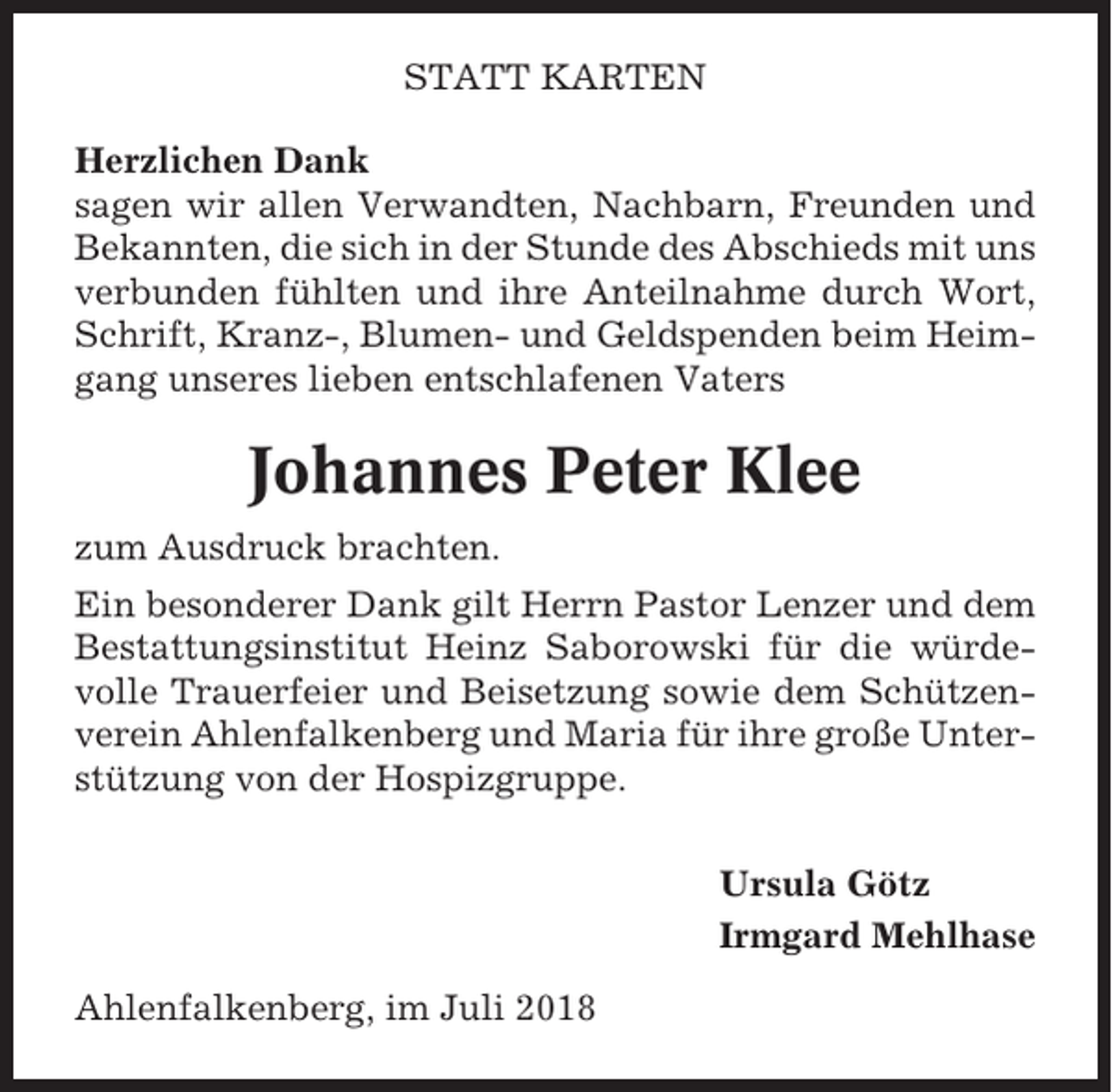 <p>STATT KARTEN<br />Herzlichen Dank<br />sagen wir allen Verwandten, Nachbarn, Freunden und<br />Bekannten, die sich in der Stunde des Abschieds mit uns<br />verbunden fühlten und ihre Anteilnahme durch Wort,<br />Schrift, Kranz-, Blumen- und Geldspenden beim Heimgang unseres lieben entschlafenen Vaters</p><p>Johannes Peter Klee<br />zum Ausdruck brachten.<br />Ein besonderer Dank gilt Herrn Pastor Lenzer und dem<br />Bestattungsinstitut Heinz Saborowski für die würdevolle Trauerfeier und Beisetzung sowie dem Schützenverein Ahlenfalkenberg und Maria für ihre große Unterstützung von der Hospizgruppe.<br />Ursula Götz<br />Irmgard Mehlhase<br />Ahlenfalkenberg, im Juli 2018</p>