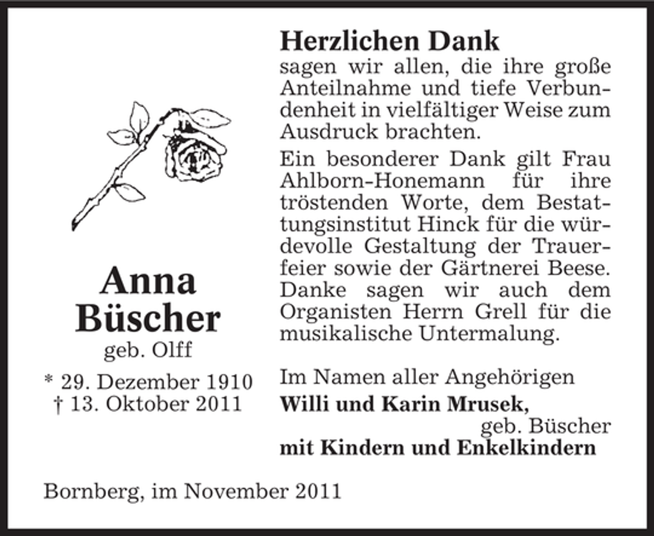 <p>Herzlichen Dank</p><p>Anna<br />Büscher<br />geb. Olff<br />* 29. Dezember 1910<br />† 13. Oktober 2011</p><p>sagen wir allen, die ihre große<br />Anteilnahme und tiefe Verbundenheit in vielfältiger Weise zum<br />Ausdruck brachten.<br />Ein besonderer Dank gilt Frau<br />Ahlborn-Honemann für ihre<br />tröstenden Worte, dem Bestattungsinstitut Hinck für die würdevolle Gestaltung der Trauerfeier sowie der Gärtnerei Beese.<br />Danke sagen wir auch dem<br />Organisten Herrn Grell für die<br />musikalische Untermalung.<br />Im Namen aller Angehörigen<br />Willi und Karin Mrusek,<br />geb. Büscher<br />mit Kindern und Enkelkindern</p><p>Bornberg, im November 2011</p>