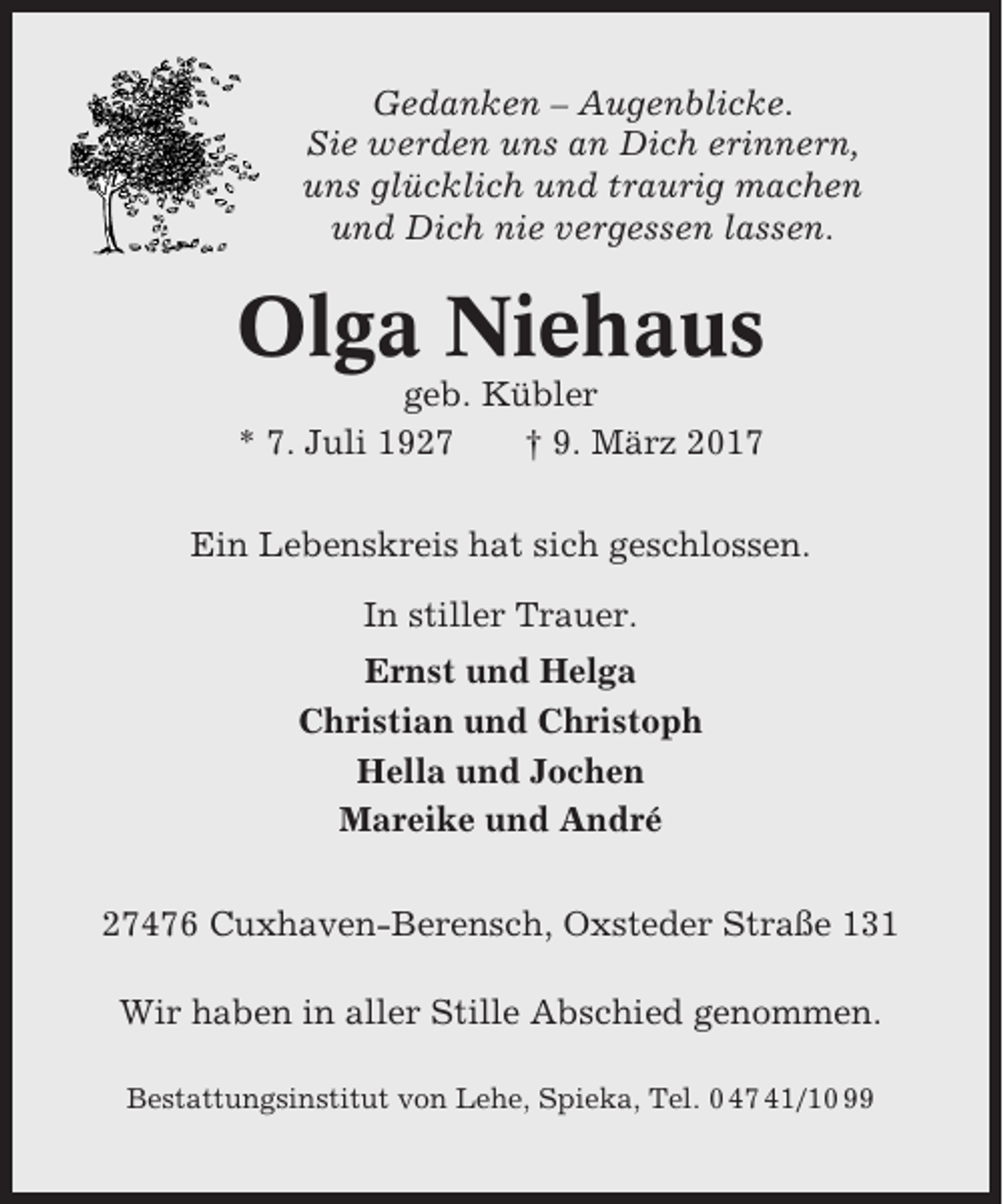 <p>Gedanken – Augenblicke.<br />Sie werden uns an Dich erinnern,<br />uns glücklich und traurig machen<br />und Dich nie vergessen lassen.</p><p>Olga Niehaus<br />geb. Kübler<br />* 7. Juli 1927<br />† 9. März 2017<br />Ein Lebenskreis hat sich geschlossen.<br />In stiller Trauer.<br />Ernst und Helga<br />Christian und Christoph<br />Hella und Jochen<br />Mareike und André<br />27476 Cuxhaven-Berensch, Oxsteder Straße 131<br />Wir haben in aller Stille Abschied genommen.<br />Bestattungsinstitut von Lehe, Spieka, Tel. 0 47 41/10 99</p>