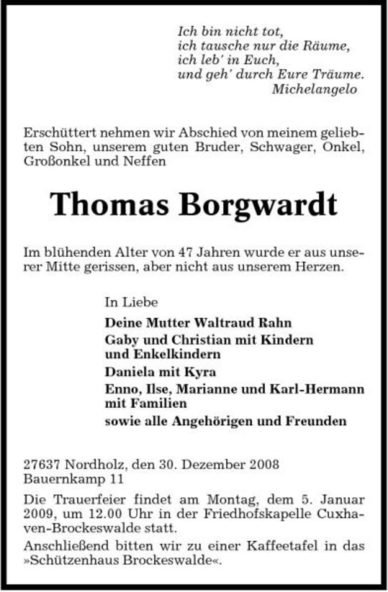 <p>Ich bin nicht tot, ich tausche nur die Räume, ich leb' in Euch, und geh' durch Eure Träume. Michelangelo Erschüttert nehmen wir Abschied von meinem geliebten Sohn, unserem guten Bruder, Schwager, Onkel, Großonkel und Neffen</p><p>Thomas Borgwardt<br />Im blühenden Alter von 47 Jahren wurde er aus unserer Mitte gerissen, aber nicht aus unserem Herzen. In Liebe Deine Mutter Waltraud Rahn Gaby und Christian mit Kindern und Enkelkindern Daniela mit Kyra Enno, Ilse, Marianne und Karl-Hermann mit Familien sowie alle Angehörigen und Freunden 27637 Nordholz, den 30. Dezember 2008 Bauernkamp 11 Die Trauerfeier findet am Montag, dem 5. Januar 2009, um 12.00 Uhr in der Friedhofskapelle Cuxhaven-Brockeswalde statt. Anschließend bitten wir zu einer Kaffeetafel in das »Schützenhaus Brockeswalde«.</p>