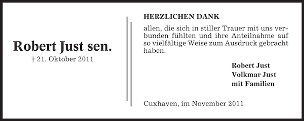 <p>HERZLICHEN DANK</p><p>Robert Just sen.<br />† 21. Oktober 2011</p><p>allen, die sich in stiller Trauer mit uns verbunden fühlten und ihre Anteilnahme auf<br />so vielfältige Weise zum Ausdruck gebracht<br />haben.<br />Robert Just<br />Volkmar Just<br />mit Familien<br />Cuxhaven, im November 2011</p>