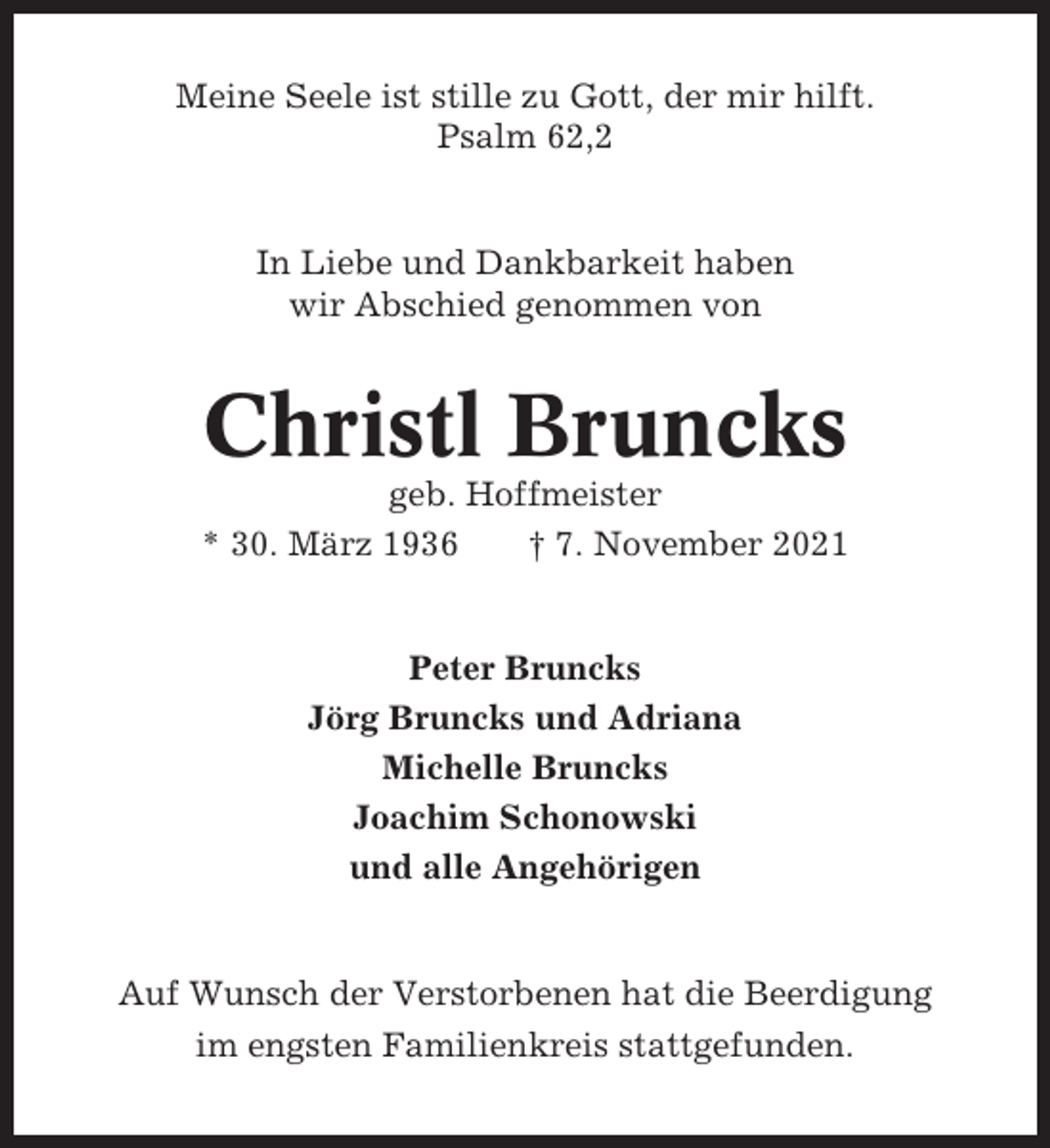 <p>Meine Seele ist stille zu Gott, der mir hilft.<br />Psalm 62,2</p><p>In Liebe und Dankbarkeit haben<br />wir Abschied genommen von</p><p>Christl Bruncks<br />geb. Hoffmeister<br />* 30. März 1936<br />† 7. November 2021</p><p>Peter Bruncks<br />Jörg Bruncks und Adriana<br />Michelle Bruncks<br />Joachim Schonowski<br />und alle Angehörigen</p><p>Auf Wunsch der Verstorbenen hat die Beerdigung<br />im engsten Familienkreis stattgefunden.</p>