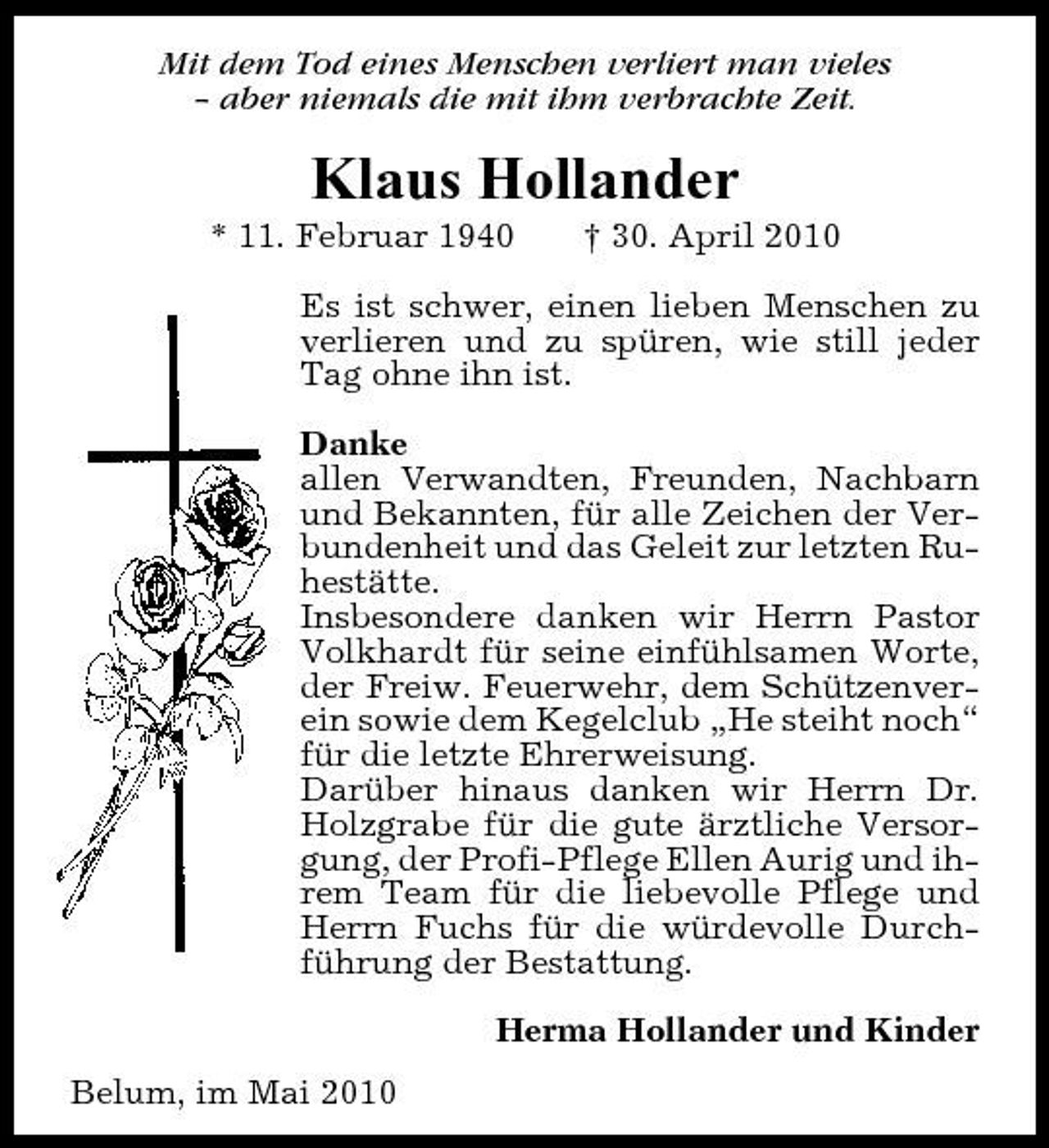 <p>Mit dem Tod eines Menschen verliert man vieles – aber niemals die mit ihm verbrachte Zeit.</p><p>Klaus Hollander<br />* 11. Februar 1940 † 30. April 2010 Es ist schwer, einen lieben Menschen zu verlieren und zu spüren, wie still jeder Tag ohne ihn ist. Danke allen Verwandten, Freunden, Nachbarn und Bekannten, für alle Zeichen der Verbundenheit und das Geleit zur letzten Ruhestätte. Insbesondere danken wir Herrn Pastor Volkhardt für seine einfühlsamen Worte, der Freiw. Feuerwehr, dem Schützenverein sowie dem Kegelclub „He steiht noch“ für die letzte Ehrerweisung. Darüber hinaus danken wir Herrn Dr. Holzgrabe für die gute ärztliche Versorgung, der Profi-Pflege Ellen Aurig und ihrem Team für die liebevolle Pflege und Herrn Fuchs für die würdevolle Durchführung der Bestattung. Herma Hollander und Kinder Belum, im Mai 2010</p>