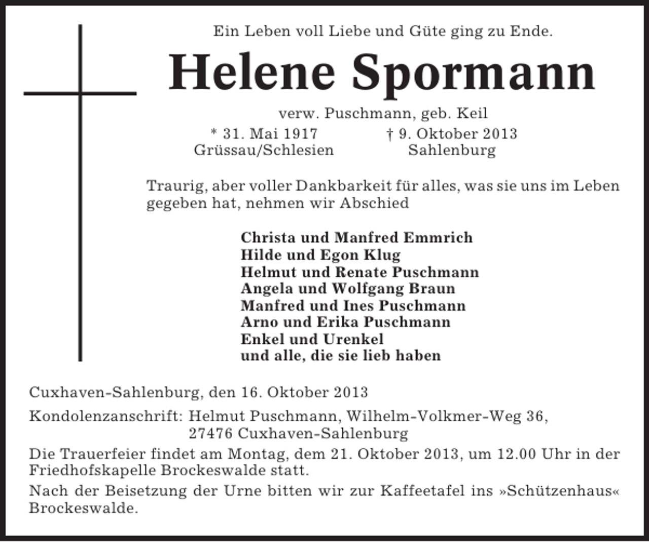 <p>Ein Leben voll Liebe und Güte ging zu Ende.</p><p>Helene Spormann<br />verw. Puschmann, geb. Keil<br />* 31. Mai 1917<br />† 9. Oktober 2013<br />Grüssau/Schlesien<br />Sahlenburg<br />Traurig, aber voller Dankbarkeit für alles, was sie uns im Leben<br />gegeben hat, nehmen wir Abschied<br />Christa und Manfred Emmrich<br />Hilde und Egon Klug<br />Helmut und Renate Puschmann<br />Angela und Wolfgang Braun<br />Manfred und Ines Puschmann<br />Arno und Erika Puschmann<br />Enkel und Urenkel<br />und alle, die sie lieb haben<br />Cuxhaven-Sahlenburg, den 16. Oktober 2013<br />Kondolenzanschrift: Helmut Puschmann, Wilhelm-Volkmer-Weg 36,<br />27476 Cuxhaven-Sahlenburg<br />Die Trauerfeier findet am Montag, dem 21. Oktober 2013, um 12.00 Uhr in der<br />Friedhofskapelle Brockeswalde statt.<br />Nach der Beisetzung der Urne bitten wir zur Kaffeetafel ins »Schützenhaus«<br />Brockeswalde.</p>