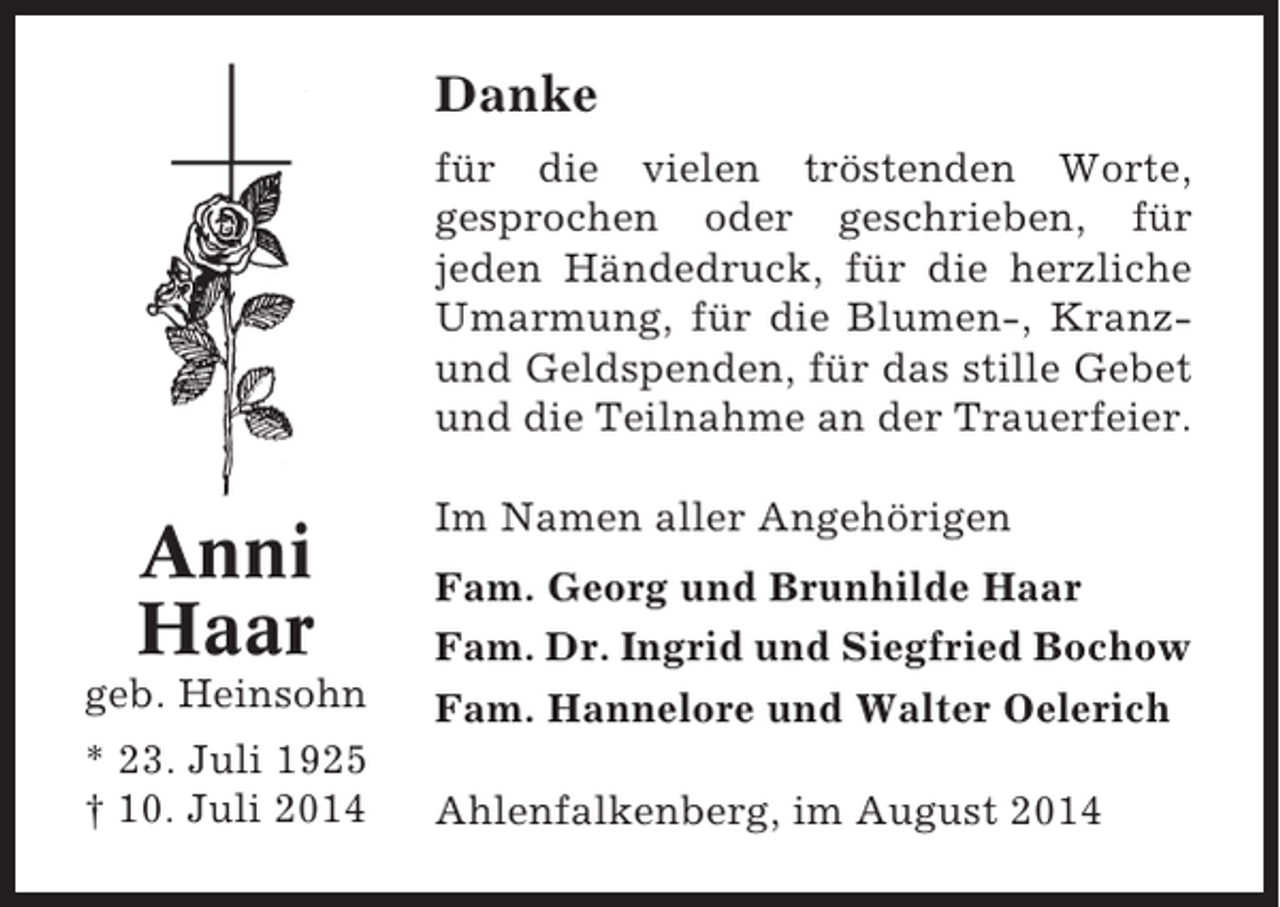 <p>Danke<br />für die vielen tröstenden Worte,<br />gesprochen oder geschrieben, für<br />jeden Händedruck, für die herzliche<br />Umarmung, für die Blumen-, Kranzund Geldspenden, für das stille Gebet<br />und die Teilnahme an der Trauerfeier.</p><p>Anni<br />Haar</p><p>Im Namen aller Angehörigen</p><p>geb. Heinsohn</p><p>Fam. Georg und Brunhilde Haar<br />Fam. Dr. Ingrid und Siegfried Bochow<br />Fam. Hannelore und Walter Oelerich</p><p>* 23. Juli 1925<br />† 10. Juli 2014</p><p>Ahlenfalkenberg, im August 2014</p>