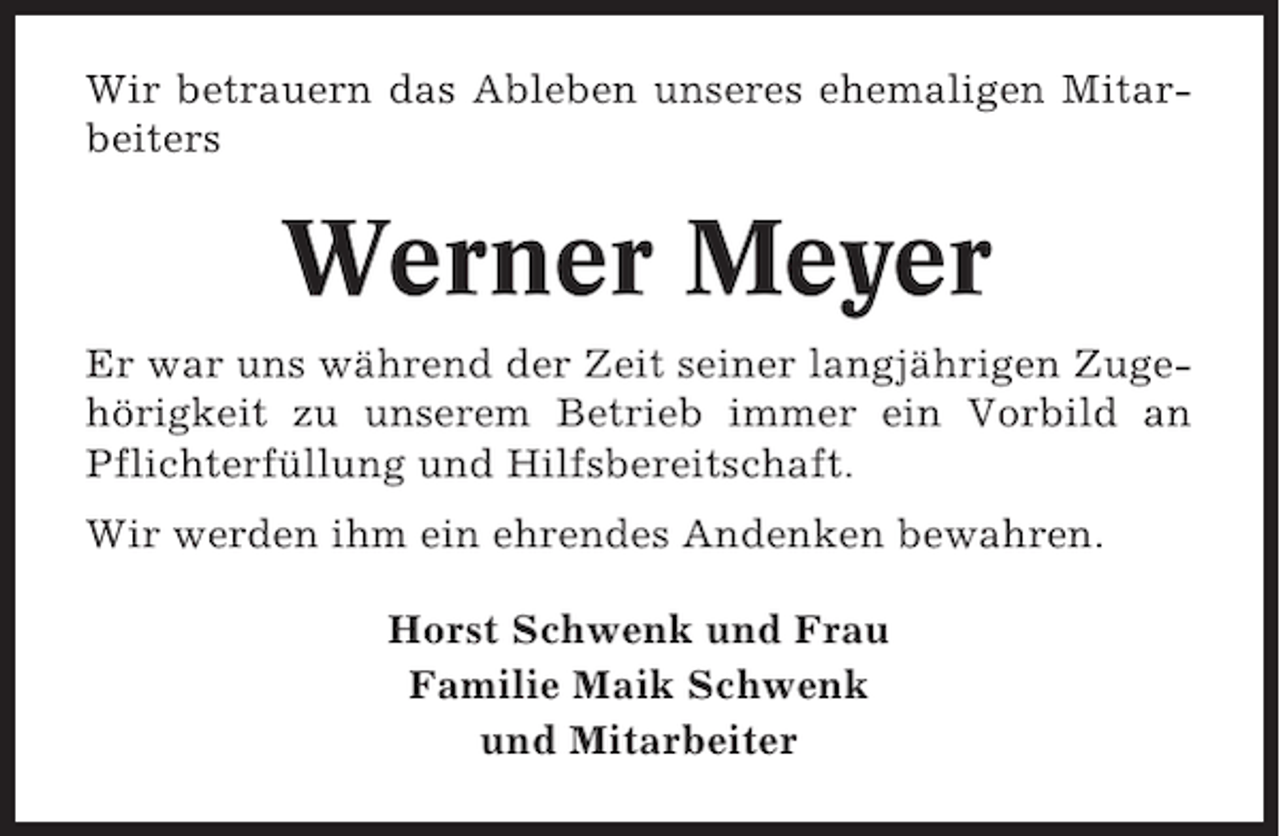 <p>Wir betrauern das Ableben unseres ehemaligen Mitarbeiters</p><p>Werner Meyer<br />Er war uns während der Zeit seiner langjährigen Zugehörigkeit zu unserem Betrieb immer ein Vorbild an<br />Pflichterfüllung und Hilfsbereitschaft.<br />Wir werden ihm ein ehrendes Andenken bewahren.<br />Horst Schwenk und Frau<br />Familie Maik Schwenk<br />und Mitarbeiter</p>