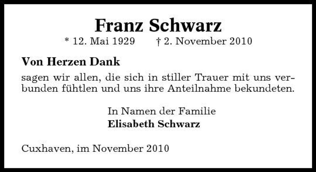 <p>Franz Schwarz<br />* 12. Mai 1929 † 2. November 2010</p><p>Von Herzen Dank<br />sagen wir allen, die sich in stiller Trauer mit uns verbunden fühtlen und uns ihre Anteilnahme bekundeten. In Namen der Familie Elisabeth Schwarz Cuxhaven, im November 2010</p>