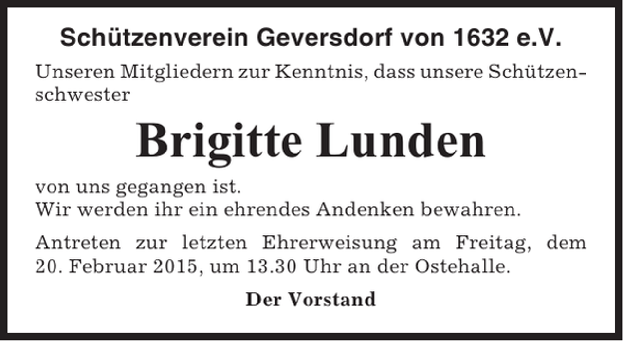 <p>Schützenverein Geversdorf von 1632 e.V.<br />Unseren Mitgliedern zur Kenntnis, dass unsere Schützenschwester</p><p>Brigitte Lunden<br />von uns gegangen ist.<br />Wir werden ihr ein ehrendes Andenken bewahren.<br />Antreten zur letzten Ehrerweisung am Freitag, dem<br />20. Februar 2015, um 13.30 Uhr an der Ostehalle.<br />Der Vorstand</p>
