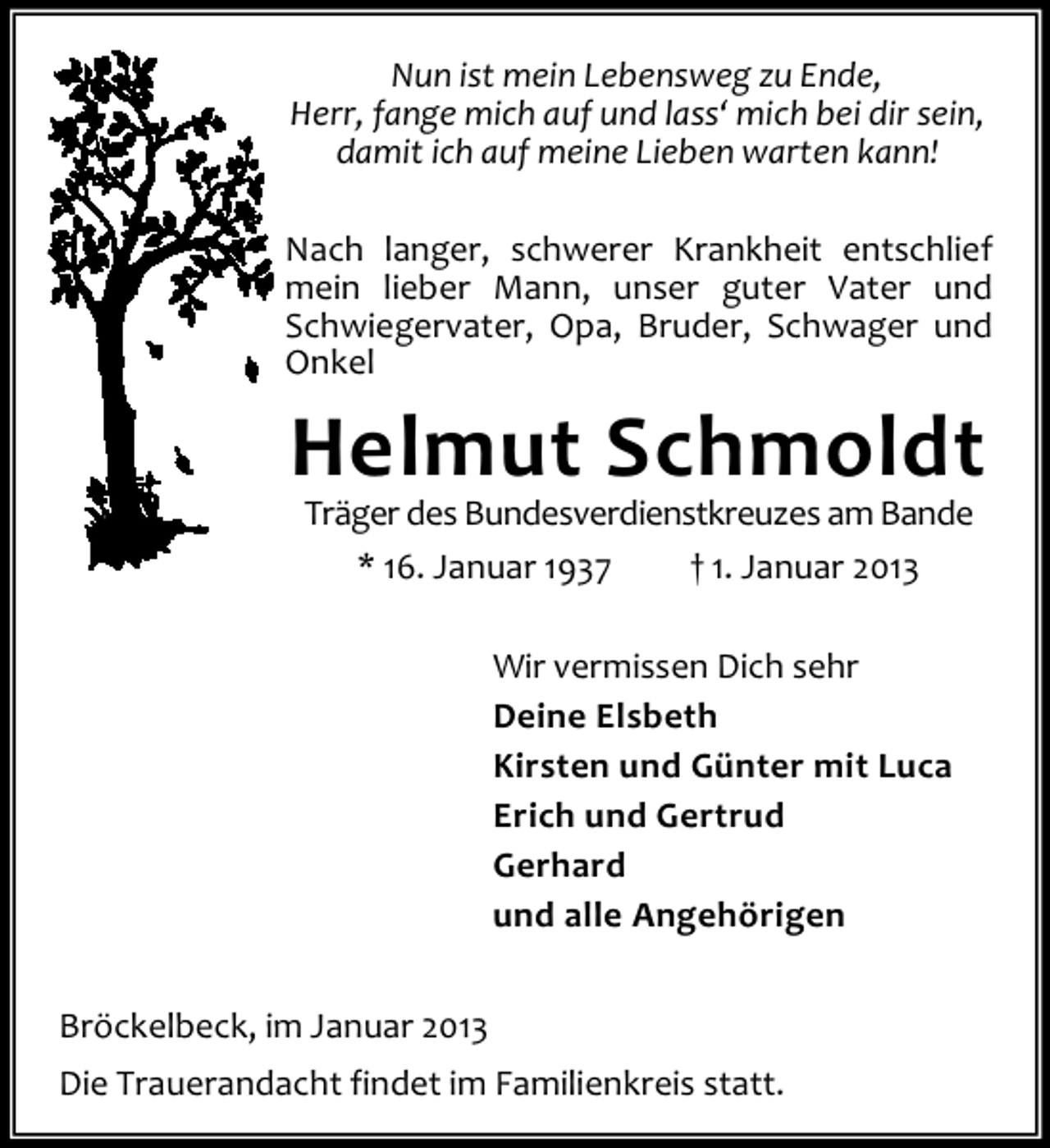 <p>Nun ist mein Lebensweg zu Ende,<br />Herr, fange mich auf und lass‘ mich bei dir sein,<br />damit ich auf meine Lieben warten kann!<br />Nach langer, schwerer Krankheit entschlief<br />mein lieber Mann, unser guter Vater und<br />Schwiegervater, Opa, Bruder, Schwager und<br />Onkel</p><p>Helmut Schmoldt<br />Träger des Bundesverdienstkreuzes am Bande<br />* 16. Januar 1937<br />† 1. Januar 2013<br />Wir vermissen Dich sehr<br />Deine Elsbeth<br />Kirsten und Günter mit Luca<br />Erich und Gertrud<br />Gerhard<br />und alle Angehörigen<br />Bröckelbeck, im Januar 2013<br />Die Trauerandacht findet im Familienkreis statt.</p>