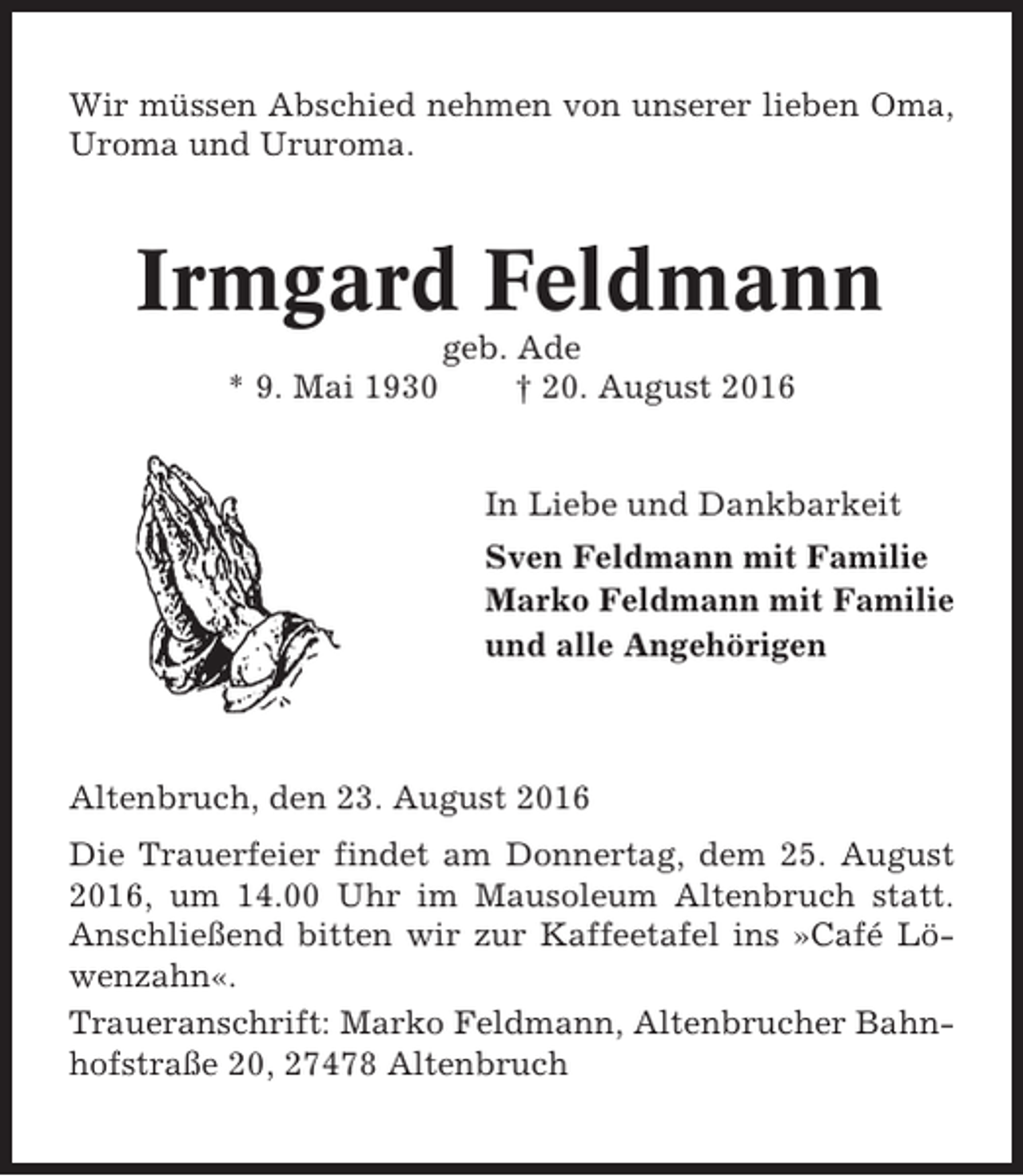 <p>Wir müssen Abschied nehmen von unserer lieben Oma,<br />Uroma und Ururoma.</p><p>Irmgard Feldmann<br />* 9. Mai 1930</p><p>geb. Ade<br />† 20. August 2016</p><p>In Liebe und Dankbarkeit<br />Sven Feldmann mit Familie<br />Marko Feldmann mit Familie<br />und alle Angehörigen</p><p>Altenbruch, den 23. August 2016<br />Die Trauerfeier findet am Donnertag, dem 25. August<br />2016, um 14.00 Uhr im Mausoleum Altenbruch statt.<br />Anschließend bitten wir zur Kaffeetafel ins »Café Löwenzahn«.<br />Traueranschrift: Marko Feldmann, Altenbrucher Bahnhofstraße 20, 27478 Altenbruch</p>