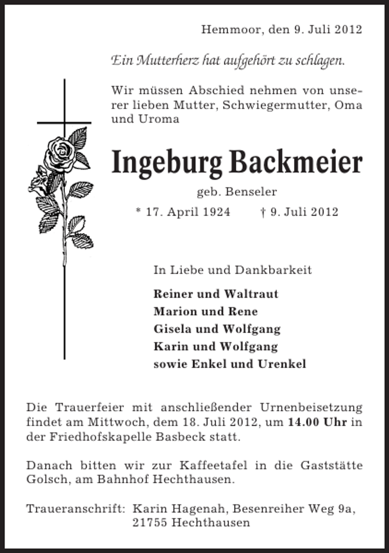 <p>Hemmoor, den 9. Juli 2012</p><p>Ein Mutterherz hat aufgehört zu schlagen.<br />Wir müssen Abschied nehmen von unserer lieben Mutter, Schwiegermutter, Oma<br />und Uroma</p><p>Ingeburg Backmeier<br />geb. Benseler<br />* 17. April 1924</p><p>† 9. Juli 2012</p><p>In Liebe und Dankbarkeit<br />Reiner und Waltraut<br />Marion und Rene<br />Gisela und Wolfgang<br />Karin und Wolfgang<br />sowie Enkel und Urenkel<br />Die Trauerfeier mit anschließender Urnenbeisetzung<br />findet am Mittwoch, dem 18. Juli 2012, um 14.00 Uhr in<br />der Friedhofskapelle Basbeck statt.<br />Danach bitten wir zur Kaffeetafel in die Gaststätte<br />Golsch, am Bahnhof Hechthausen.<br />Traueranschrift: Karin Hagenah, Besenreiher Weg 9a,<br />21755 Hechthausen</p>