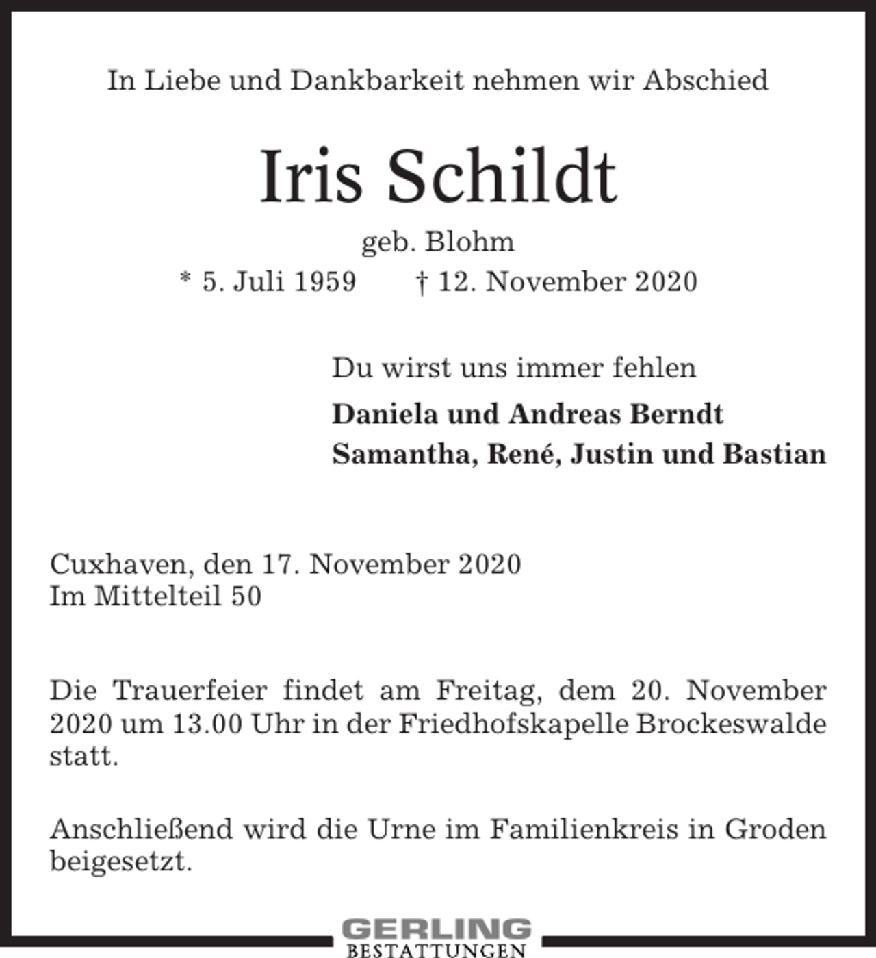 <p>In Liebe und Dankbarkeit nehmen wir Abschied</p><p>Iris Schildt<br />* 5. Juli 1959</p><p>geb. Blohm<br />† 12. November 2020</p><p>Du wirst uns immer fehlen<br />Daniela und Andreas Berndt<br />Samantha, René, Justin und Bastian</p><p>Cuxhaven, den 17. November 2020<br />Im Mittelteil 50<br />Die Trauerfeier findet am Freitag, dem 20. November<br />2020 um 13.00 Uhr in der Friedhofskapelle Brockeswalde<br />statt.<br />Anschließend wird die Urne im Familienkreis in Groden<br />beigesetzt.</p>