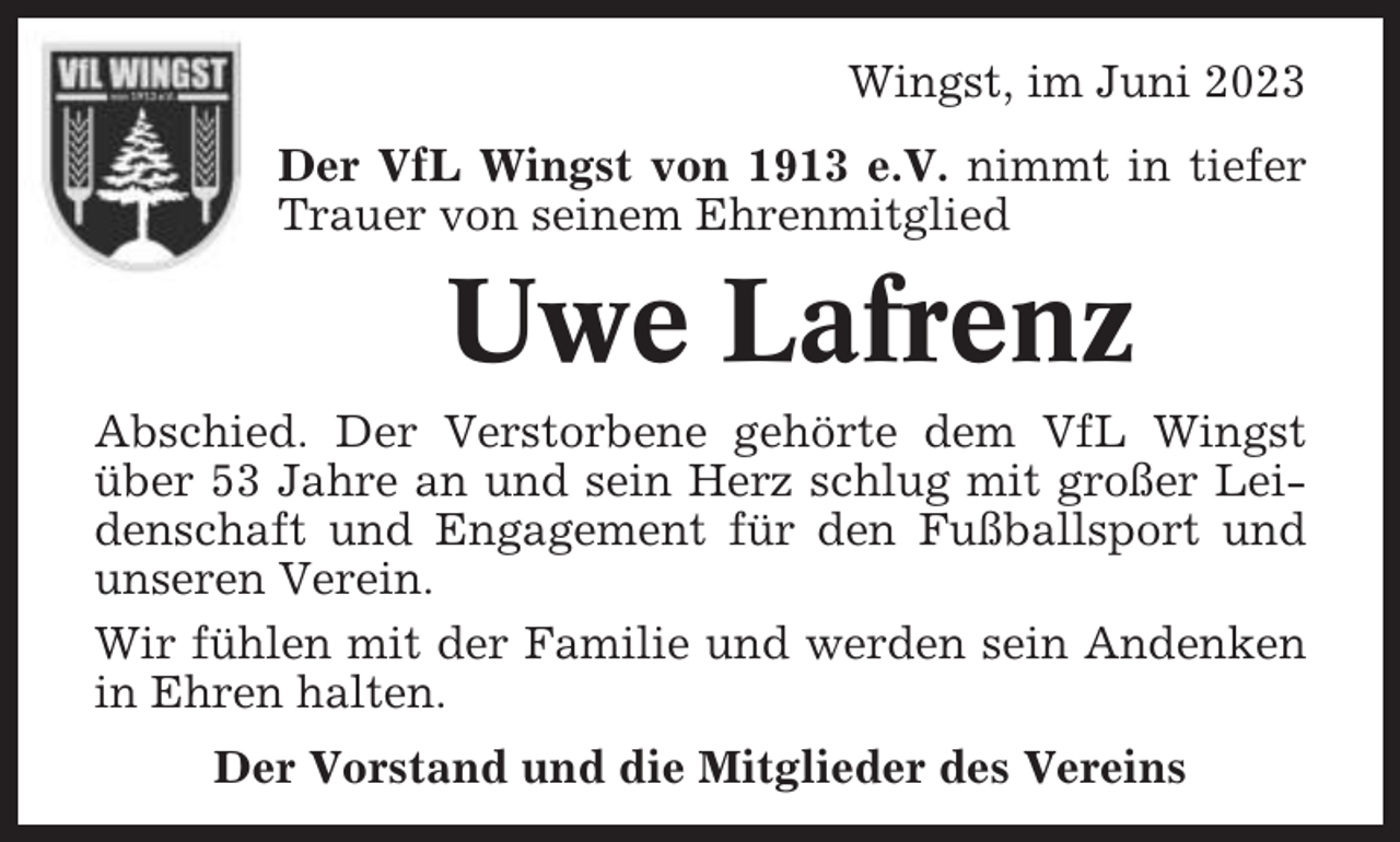 <p>Wingst, im Juni 2023<br />Der VfL Wingst von 1913 e.V. nimmt in tiefer<br />Trauer von seinem Ehrenmitglied</p><p>Uwe Lafrenz<br />Abschied. Der Verstorbene gehörte dem VfL Wingst<br />über 53 Jahre an und sein Herz schlug mit großer Leidenschaft und Engagement für den Fußballsport und<br />unseren Verein.<br />Wir fühlen mit der Familie und werden sein Andenken<br />in Ehren halten.<br />Der Vorstand und die Mitglieder des Vereins</p>