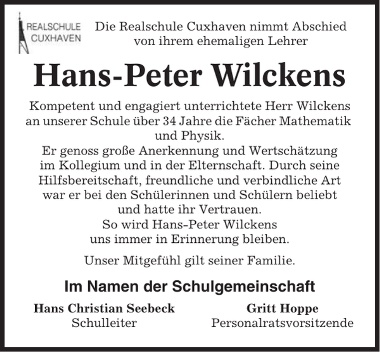 <p>Die Realschule Cuxhaven nimmt Abschied<br />von ihrem ehemaligen Lehrer</p><p>Hans-Peter Wilckens<br />Kompetent und engagiert unterrichtete Herr Wilckens<br />an unserer Schule über 34 Jahre die Fächer Mathematik<br />und Physik.<br />Er genoss große Anerkennung und Wertschätzung<br />im Kollegium und in der Elternschaft. Durch seine<br />Hilfsbereitschaft, freundliche und verbindliche Art<br />war er bei den Schülerinnen und Schülern beliebt<br />und hatte ihr Vertrauen.<br />So wird Hans-Peter Wilckens<br />uns immer in Erinnerung bleiben.<br />Unser Mitgefühl gilt seiner Familie.</p><p>Im Namen der Schulgemeinschaft<br />Hans Christian Seebeck<br />Schulleiter</p><p>Gritt Hoppe<br />Personalratsvorsitzende</p>