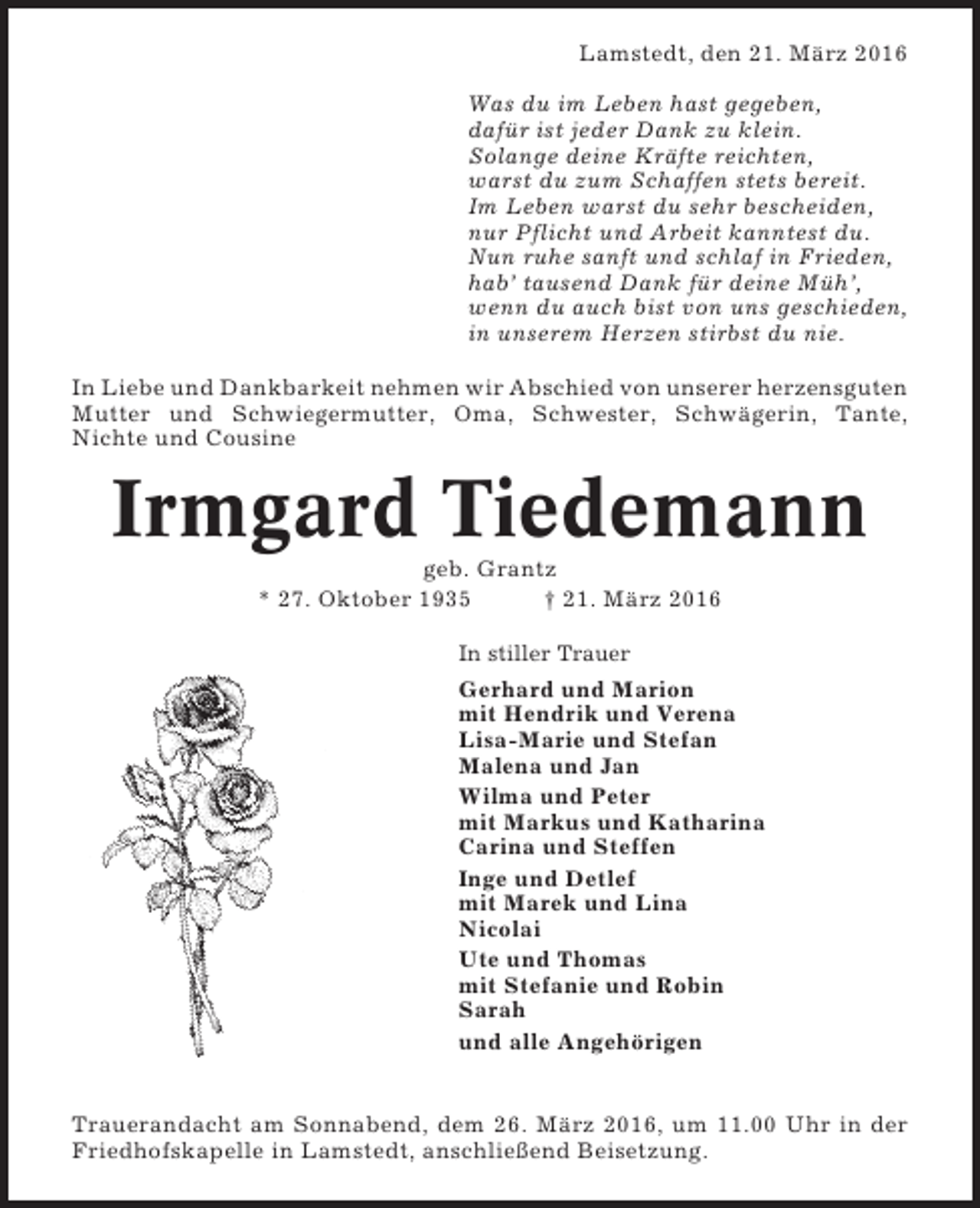<p>Lamstedt, den 21. März 2016<br />Was du im Leben hast gegeben,<br />dafür ist jeder Dank zu klein.<br />Solange deine Kräfte reichten,<br />warst du zum Schaffen stets bereit.<br />Im Leben warst du sehr bescheiden,<br />nur Pflicht und Arbeit kanntest du.<br />Nun ruhe sanft und schlaf in Frieden,<br />hab’ tausend Dank für deine Müh’,<br />wenn du auch bist von uns geschieden,<br />in unserem Herzen stirbst du nie.<br />In Liebe und Dankbarkeit nehmen wir Abschied von unserer herzensguten<br />Mutter und Schwiegermutter, Oma, Schwester, Schwägerin, Tante,<br />Nichte und Cousine</p><p>Irmgard Tiedemann<br />geb. Grantz<br />* 27. Oktober 1935<br />† 21. März 2016<br />In stiller Trauer</p><p>Gerhard und Marion<br />mit Hendrik und Verena<br />Lisa-Marie und Stefan<br />Malena und Jan<br />Wilma und Peter<br />mit Markus und Katharina<br />Carina und Steffen<br />Inge und Detlef<br />mit Marek und Lina<br />Nicolai<br />Ute und Thomas<br />mit Stefanie und Robin<br />Sarah<br />und alle Angehörigen</p><p>Trauerandacht am Sonnabend, dem 26. März 2016, um 11.00 Uhr in der<br />Friedhofskapelle in Lamstedt, anschließend Beisetzung.</p>