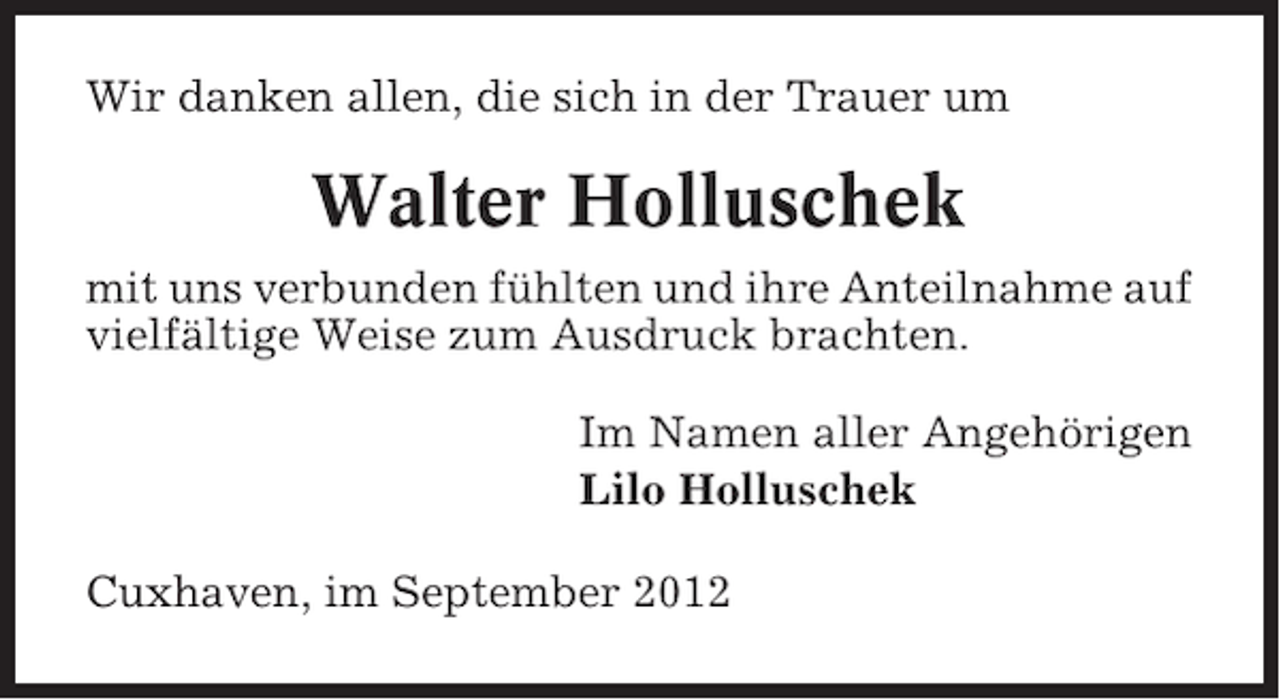 <p>Wir danken allen, die sich in der Trauer um</p><p>Walter Holluschek<br />mit uns verbunden fühlten und ihre Anteilnahme auf<br />vielfältige Weise zum Ausdruck brachten.<br />Im Namen aller Angehörigen<br />Lilo Holluschek<br />Cuxhaven, im September 2012</p>