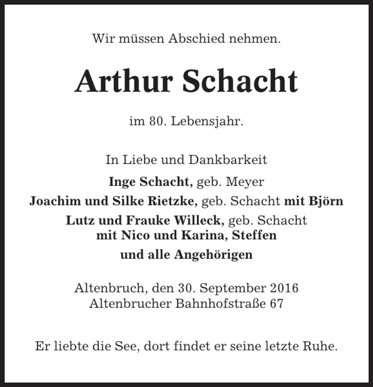 <p>Wir müssen Abschied nehmen.</p><p>Arthur Schacht<br />im 80. Lebensjahr.<br />In Liebe und Dankbarkeit<br />Inge Schacht, geb. Meyer<br />Joachim und Silke Rietzke, geb. Schacht mit Björn<br />Lutz und Frauke Willeck, geb. Schacht<br />mit Nico und Karina, Steffen<br />und alle Angehörigen<br />Altenbruch, den 30. September 2016<br />Altenbrucher Bahnhofstraße 67<br />Er liebte die See, dort findet er seine letzte Ruhe.</p>