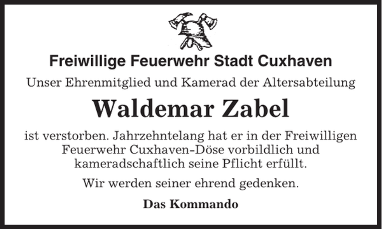 <p>Freiwillige Feuerwehr Stadt Cuxhaven<br />Unser Ehrenmitglied und Kamerad der Altersabteilung</p><p>Waldemar Zabel<br />ist verstorben. Jahrzehntelang hat er in der Freiwilligen<br />Feuerwehr Cuxhaven-Döse vorbildlich und<br />kameradschaftlich seine Pflicht erfüllt.<br />Wir werden seiner ehrend gedenken.<br />Das Kommando</p>