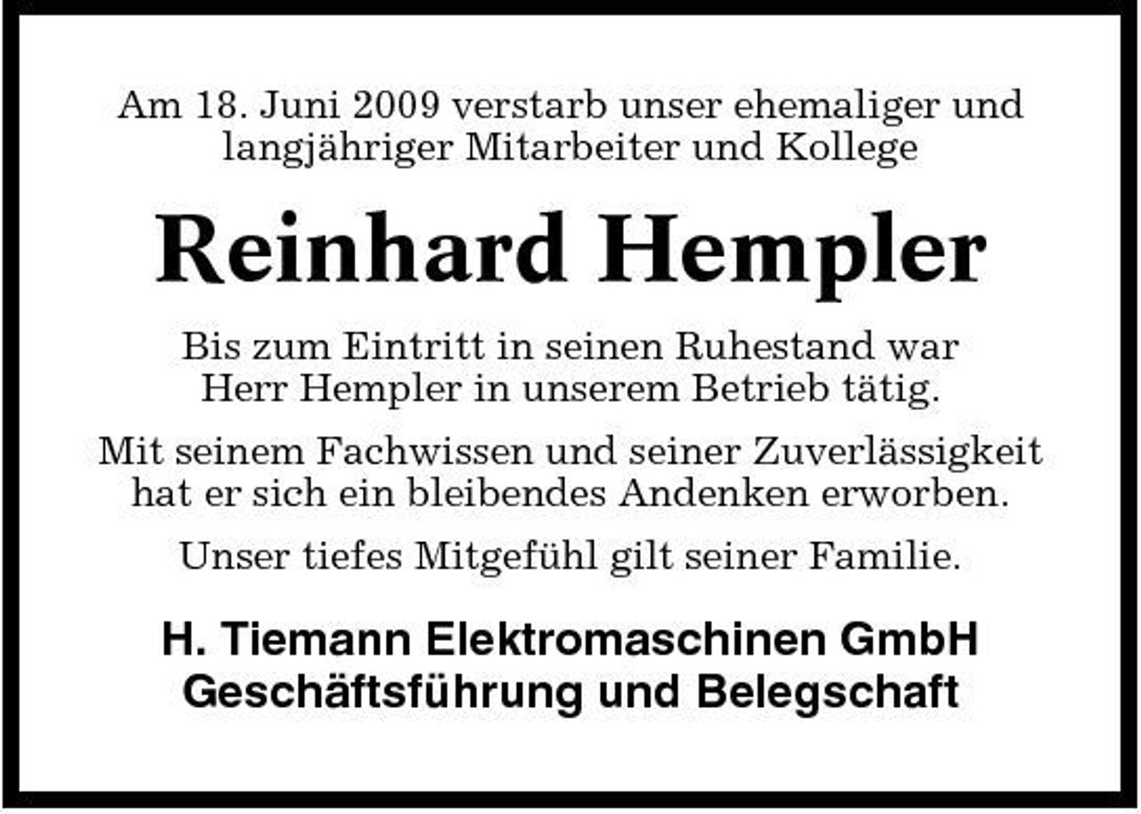 <p>Am 18. Juni 2009 verstarb unser ehemaliger und langjähriger Mitarbeiter und Kollege</p><p>Reinhard Hempler<br />Bis zum Eintritt in seinen Ruhestand war Herr Hempler in unserem Betrieb tätig. Mit seinem Fachwissen und seiner Zuverlässigkeit hat er sich ein bleibendes Andenken erworben. Unser tiefes Mitgefühl gilt seiner Familie.</p><p>H. Tiemann Elektromaschinen GmbH Geschäftsführung und Belegschaft</p>