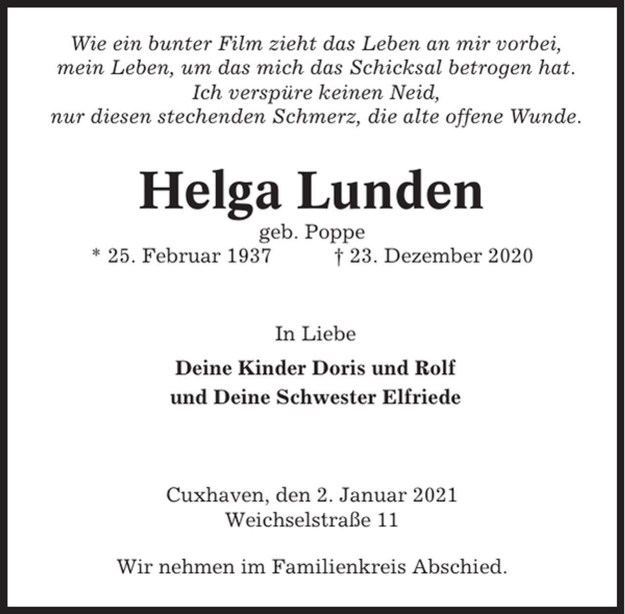 <p>Wie ein bunter Film zieht das Leben an mir vorbei,<br />mein Leben, um das mich das Schicksal betrogen hat.<br />Ich verspüre keinen Neid,<br />nur diesen stechenden Schmerz, die alte offene Wunde.</p><p>Helga Lunden<br />geb. Poppe<br />* 25. Februar 1937<br />† 23. Dezember 2020</p><p>In Liebe<br />Deine Kinder Doris und Rolf<br />und Deine Schwester Elfriede</p><p>Cuxhaven, den 2. Januar 2021<br />Weichselstraße 11<br />Wir nehmen im Familienkreis Abschied.</p>