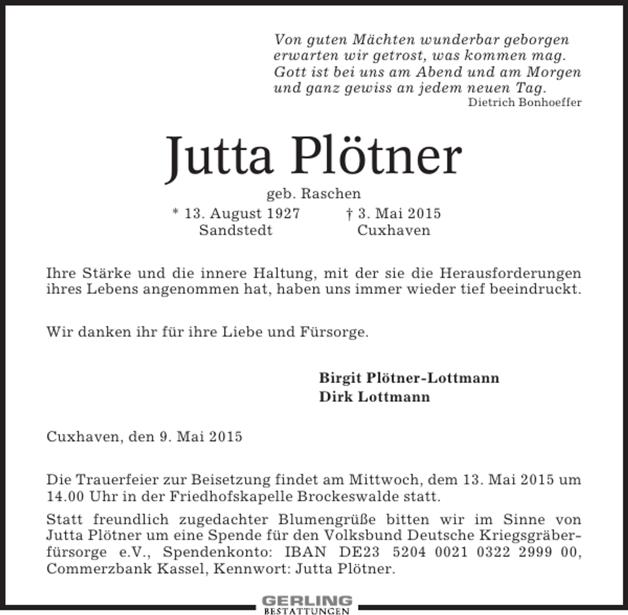 <p>Von guten Mächten wunderbar geborgen<br />erwarten wir getrost, was kommen mag.<br />Gott ist bei uns am Abend und am Morgen<br />und ganz gewiss an jedem neuen Tag.<br />Dietrich Bonhoeffer</p><p>Jutta Plötner<br />geb. Raschen<br />* 13. August 1927<br />† 3. Mai 2015<br />Sandstedt<br />Cuxhaven<br />Ihre Stärke und die innere Haltung, mit der sie die Herausforderungen<br />ihres Lebens angenommen hat, haben uns immer wieder tief beeindruckt.<br />Wir danken ihr für ihre Liebe und Fürsorge.<br />Birgit Plötner-Lottmann<br />Dirk Lottmann<br />Cuxhaven, den 9. Mai 2015<br />Die Trauerfeier zur Beisetzung findet am Mittwoch, dem 13. Mai 2015 um<br />14.00 Uhr in der Friedhofskapelle Brockeswalde statt.<br />Statt freundlich zugedachter Blumengrüße bitten wir im Sinne von<br />Jutta Plötner um eine Spende für den Volksbund Deutsche Kriegsgräberfürsorge e.V., Spendenkonto: IBAN DE23 5204 0021 032999 00,<br />Commerzbank Kassel, Kennwort: Jutta Plötner.</p>