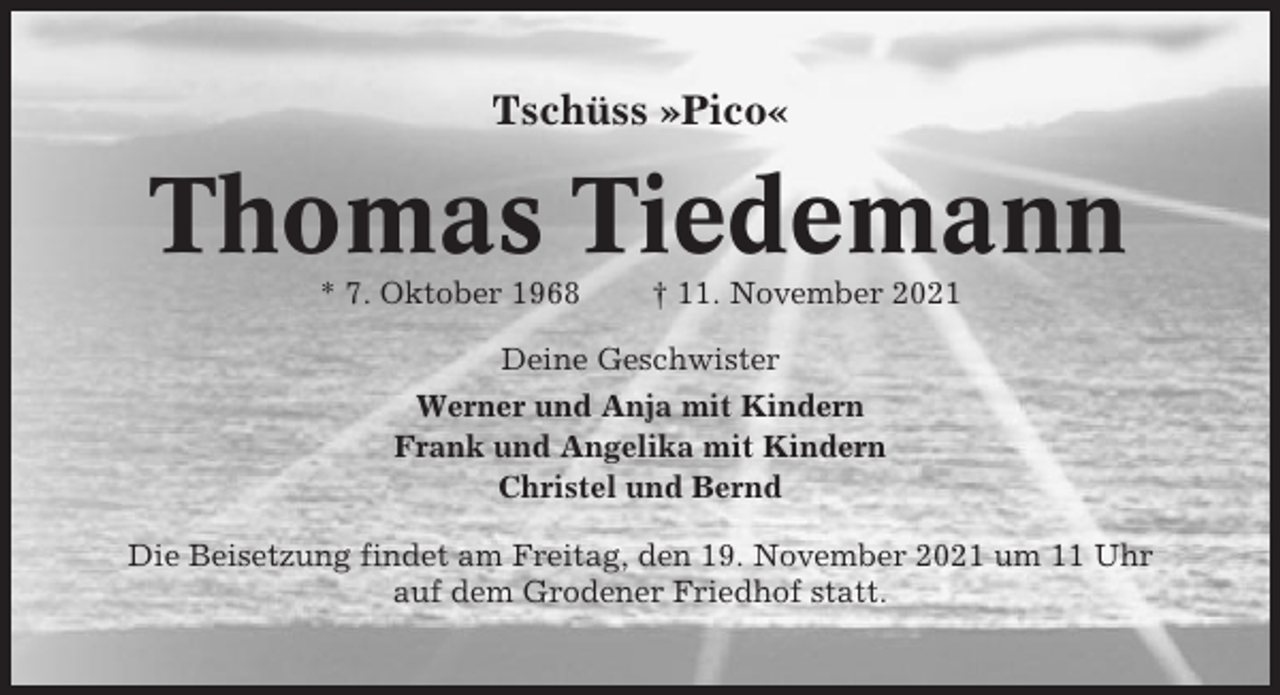 <p>Tschüss »Pico«</p><p>Thomas Tiedemann<br />* 7. Oktober 1968</p><p>† 11. November 2021</p><p>Deine Geschwister<br />Werner und Anja mit Kindern<br />Frank und Angelika mit Kindern<br />Christel und Bernd<br />Die Beisetzung findet am Freitag, den 19. November 2021 um 11 Uhr<br />auf dem Grodener Friedhof statt.</p>