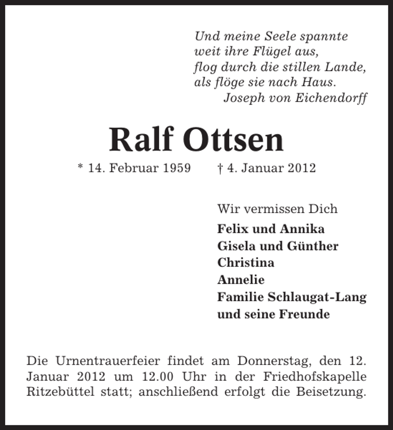 <p>Und meine Seele spannte<br />weit ihre Flügel aus,<br />flog durch die stillen Lande,<br />als flöge sie nach Haus.<br />Joseph von Eichendorff</p>
<p>Ralf Ottsen<br />* 14. Februar 1959</p>
<p>† 4. Januar 2012<br />Wir vermissen Dich<br />Felix und Annika<br />Gisela und Günther<br />Christina<br />Annelie<br />Familie Schlaugat-Lang<br />und seine Freunde</p>
<p>Die Urnentrauerfeier findet am Donnerstag, den 12.<br />Januar 2012 um 12.00 Uhr in der Friedhofskapelle<br />Ritzebüttel statt; anschließend erfolgt die Beisetzung.</p>